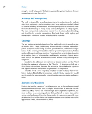 Preface
Man has the faculty of becoming completely absorbed in one subject,
no matter how trivial and no subject is so trivial that it will not assume
infinite proportions if one’s entire attention is devoted to it.
— TOLSTOY, War and Peace
or over two thousand years, number theory has fascinated and inspired both
Famateurs and mathematicians alike. A sound and fundamental body of knowl-
edge, it has been developed by the untiring pursuits of mathematicians all
over the world. Today, number theorists continue to develop some of the most so-
phisticated mathematical tools ever devised and advance the frontiers of knowl-
edge.
Many number theorists, including the eminent nineteenth-century English num-
ber theorist Godfrey H. Hardy, once believed that number theory, although beautiful,
had no practical relevance. However, the advent of modern technology has brought
a new dimension to the power of number theory: constant practical use. Once con-
sidered the purest of pure mathematics, it is used increasingly in the rapid develop-
ment of technology in a number of areas, such as art, coding theory, cryptology, and
computer science. The various fascinating applications have confirmed that human
ingenuity and creativity are boundless, although many years of hard work may be
needed to produce more meaningful and delightful applications.
The Pursuit of a Dream
This book is the fruit of years of dreams and the author’s fascination for the subject,
its beauty, elegance, and historical development; the opportunities it provides for
both experimentation and exploration; and, of course, its marvelous applications.
This new edition, building on the strengths of its predecessor, incorporates a
number of constructive suggestions made by students, reviewers, and well-wishers. It
is logically conceived, self-contained, well-organized, nonintimidating, and written
with students and amateurs in mind. In clear, readable language, this book offers an
overview of the historical development of the field, including major figures, as well
xiii
 