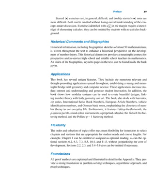 xiv Preface
as step-by-step development of the basic concepts and properties, leading to the more
advanced exercises and discoveries.
Audience and Prerequisites
The book is designed for an undergraduate course in number theory for students
majoring in mathematics and/or computer science at the sophomore/junior level and
for students minoring in mathematics. No formal prerequisites are required to study
the material or to enjoy its beauty except a strong background in college algebra.
The main prerequisite is mathematical maturity: lots of patience, logical thinking,
and the ability for symbolic manipulation. This book should enable students and
number theory enthusiasts to enjoy the material with great ease.
Coverage
The text includes a detailed discussion of the traditional topics in an undergradu-
ate number theory course, emphasizing problem-solving techniques, applications,
pattern recognition, conjecturing, recursion, proof techniques, and numeric compu-
tations. It also covers figurate numbers and their geometric representations, Catalan
numbers, Fibonacci and Lucas numbers, Fermat numbers, an up-to-date discussion
of the various classes of prime numbers, and factoring techniques. Starred () op-
tional sections and optional puzzles can be omitted without losing continuity of de-
velopment.
Included in this edition are new sections on Catalan numbers and the Pollard
rho factoring method, a subsection on the Pollard p − 1 factoring method, and a
short chapter on continued fractions. The section on linear diophantine equations
now appears in Chapter 3 to provide full prominence to congruences.
A number of well-known conjectures have been added to challenge the more am-
bitious students. Identified by the conjecture symbol ? in the margin, they should
provide wonderful opportunities for group discussion, experimentation, and explo-
ration.
Examples and Exercises
Each section contains a wealth of carefully prepared and well-graded examples and
exercises to enhance student skills. Examples are developed in detail for easy un-
derstanding. Many exercise sets contain thought-provoking true/false problems, nu-
meric problems to develop computational skills, and proofs to master facts and the
various proof techniques. Extensive chapter-end review exercise sets provide com-
prehensive reviews, while chapter-end supplementary exercises provide challenging
opportunities for the curious-minded to pursue.
 