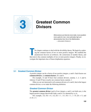 144 CHAPTER 2 Divisibility
Odd and Even Integers
• Every even integer is of the form 2m and every odd integer is of the form
2n + 1. (p. 78)
Base-b Representation
• Every integer has a unique base-b representation. (p. 80)
Prime and Composite Numbers
• A prime number is a positive integer with exactly two positive factors. A pos-
itive integer ≥ 2 that is not a prime is a composite. (p. 104)
• Every positive integer ≥ 2 has a prime factor. (p. 104)
• There are infinitely many primes. (p. 104)
• Every composite number n has a prime factor ≤ 
√
n. (p. 105)
• π(x) is the number of primes ≤ the real number x. (p. 110)
• Let p1,p2,...,pt be the primes ≤ n. Then
π(n) = n − 1 + π(
√
n) −

i

n
pi

+

ij

n
pipj

−

ijk

n
pipjpk

+ ··· + (−1)t

n
p1p2 ···pt

(p. 110)
Prime Number Theorem
• lim
x→∞
π(x)
x/lnx
= 1 (p. 111)
• For any positive integer n, there are n consecutive integers that are composites.
(p. 114)
Cunningham Chains
• A Cunningham chain is a chain of primes 2p + 1. (p. 115)
Palindromic Primes
• A prime that is palindromic is a palindromic prime. (p. 116)
Repunit Primes
• A repunit that is prime is a repunit prime. (p. 117)
Twin Primes
• Two primes that differ by 2 are twin primes. (p. 118)
Sophie Germain Primes
• Primes of the form 2p + 1. (p. 121)
• A chain of such primes is a Cunningham chain. (p. 121)
 