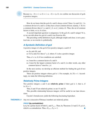 Chapter Summary 145
Goldbach’s Conjecture
• Every even integer  2 can be expressed as the sum of two primes. (p. 121)
Bertrand’s Conjecture
• There is a prime between n and 2n, where n ≥ 2. (p. 123)
Fibonacci Numbers Fn
F1 = 1 = F2
Fn = Fn−1 + Fn−2, n ≥ 3 (p. 129)
Fn =
(n−1)/2

i=0

n − i − 1
i

, n ≥ 1 (p. 130)
Lucas Numbers Ln
L1 = 1, L2 = 3
Ln = Ln−1 + Ln−2, n ≥ 3 (p. 136)
Binet’s Formulas
Fn =
αn − βn
α − β
and Ln = αn
+ βn
where α = (1 +
√
5)/2 and β = (1 −
√
5)/2. (p. 136)
Fermat Numbers fn
fn = 22n
+ 1 (p. 139)
= f2
n−1 − 2fn−1 + 2, where f0 = 3 (p. 139)
• f5 is a composite number. (p. 141)
• Every prime factor of fn is of the form k · 2n+2 + 1, where n ≥ 2. (p. 141)
• A regular polygon of n sides is constructible with a ruler and compass if and
only if n is of the form f1f2 ···fk or 2kf1f2 ···fk, where k ≥ 0 and f1,f2,...,
and fk are distinct Fermat primes. (p. 142)
 