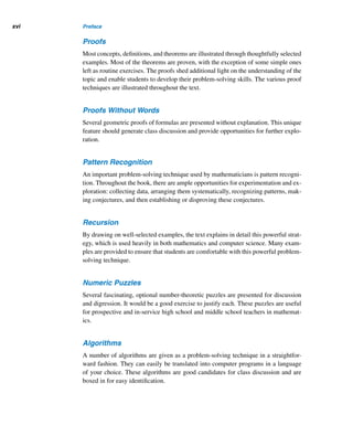 Preface xv
Starred () exercises are, in general, difficult, and doubly starred () ones are
more difficult. Both can be omitted without losing overall understanding of the con-
cepts under discussion. Exercises identified with a c in the margin require a knowl-
edge of elementary calculus; they can be omitted by students with no calculus back-
ground.
Historical Comments and Biographies
Historical information, including biographical sketches of about 50 mathematicians,
is woven throughout the text to enhance a historical perspective on the develop-
ment of number theory. This historical dimension provides a meaningful context for
prospective and in-service high school and middle school teachers in mathematics.
An index of the biographies, keyed to pages in the text, can be found inside the back
cover.
Applications
This book has several unique features. They include the numerous relevant and
thought-provoking applications spread throughout, establishing a strong and mean-
ingful bridge with geometry and computer science. These applications increase stu-
dent interest and understanding and generate student interaction. In addition, the
book shows how modular systems can be used to create beautiful designs, link-
ing number theory with both geometry and art. The book also deals with barcodes,
zip codes, International Serial Book Numbers, European Article Numbers, vehicle
identification numbers, and German bank notes, emphasizing the closeness of num-
ber theory to our everyday life. Furthermore, it features Friday-the-thirteenth, the
p-queens puzzle, round-robin tournaments, a perpetual calendar, the Pollard rho fac-
toring method, and the Pollard p − 1 factoring method.
Flexibility
The order and selection of topics offer maximum flexibility for instructors to select
chapters and sections that are appropriate for student needs and course lengths. For
example, Chapter 1 can be omitted or assigned as optional reading, as can the op-
tional sections 6.2, 6.3, 7.3, 8.5, 10.4, and 11.5, without jeopardizing the core of
development. Sections 2.2, 2.3, and 5.4–5.6 also can be omitted if necessary.
Foundations
All proof methods are explained and illustrated in detail in the Appendix. They pro-
vide a strong foundation in problem-solving techniques, algorithmic approach, and
proof techniques.
 