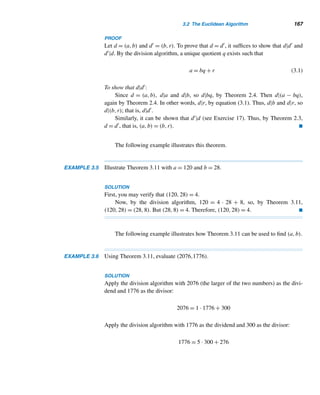 156 CHAPTER 3 Greatest Common Divisors
Because (a,−b) = (−a,b) = (−a,−b) = (a,b), we confine our discussion of gcds
to positive integers.
How do we know that the gcd of a and b always exists? Since 1|a and 1|b, 1 is
a common divisor of a and b, so they have a least common divisor, namely, 1. If d is
a common divisor, then d ≤ a and d ≤ b, so d ≤ min{a,b}. Thus, the set of common
factors is finite, so (a,b) exists.
A second important question is uniqueness: Is the gcd of a and b unique? It is,
so we can talk about the gcd of a and b (see Exercise 46).
The preceding verbal definition of gcd, although simple and clear, is not a prac-
tical one, so we rewrite it symbolically.
A Symbolic Definition of gcd
A positive integer d is the gcd of two positive integers a and b if
• d|a and d|b; and
• if d|a and d|b, then d ≤ d, where d is also a positive integer.
Thus, d = (a,b) if two conditions are satisfied:
• d must be a common factor of a and b.
• d must be the largest common factor of a and b; in other words, any other
common factor d must be ≤ d.
In the next section, we develop an efficient method for finding the gcd of two
positive integers.
There are positive integers whose gcd is 1. For example, (6,35) = 1. Accord-
ingly, we make the following definition.
Relatively Prime Integers
Two positive integers a and b are relatively prime if their gcd is 1; that is, if
(a,b) = 1.
Thus, 6 and 35 are relatively prime; so are 11 and 24.
This possible relationship between integers will be useful in our later discus-
sions.
Cassini’s formula now yields the following fascinating byproduct.
THEOREM 3.1 Any two consecutive Fibonacci numbers are relatively prime.
PROOF (by contradiction)
Let p be a prime factor of both Fn and Fn+1. Then, by Theorems 2.4 and 2.15, p|±1,
which is a contradiction. Thus, (Fn+1,Fn) = 1. 
 
