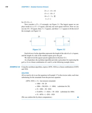 3.1 Greatest Common Divisor 159
divisor of a and a − b. Then, by definition, d must be less than or equal to
(a,a − b); that is, d ≤ d.
To show that d ≤ d:
Since d is a common factor of a and a − b, a = αd and a − b = βd for
some integers α and β. Then a − (a − b) = αd − βd; that is, b = (α − β)d.
Thus, d is a common divisor of a and b, so d ≤ d.
Thus, d ≤ d and d ≤ d, so d = d. 
It follows by part (2) of this theorem that (a,a + b) = (a,b). (See Exercise 50.)
Next, we prove that the gcd(a,b) can be expressed as a sum of multiples of a
and b, but first we must make a definition.
Linear Combination
A linear combination of the integers a and b is a sum of multiples of a and b, that
is, a sum of the form αa + βb, where α and β are integers.
For example, 2·3+5·7 is a linear combination of 3 and 7; so is (−4)·3+0·7.
We now state and prove the result mentioned in the preceding paragraph. Its
proof is an elegant application of the well-ordering principle.
THEOREM 3.5 (Euler) The gcd of the positive integers a and b is a linear combination of a and b.
PROOF
Let S be the set of positive linear combinations of a and b; that is, S = {ma+nb|ma+
nb  0,m,n ∈ Z}.
To show that S has a least element:
Since a  0,a = 1 · a + 0 · b ∈ S, so S is nonempty. So, by the well-ordering
principle, S has a least positive element d.
To show that d = (a,b):
Since d belongs to S, d = αa + βb for some integers α and β.
1. First we will show that d|a and d|b:
By the division algorithm, there exist integers q and r such that a = dq + r,
where 0 ≤ r  d. Substituting for d,
r = a − dq
= a − (αa + βb)q
= (1 − αq)a + (−βq)b
This shows r is a linear combination of a and b.
If r  0, then r ∈ S. Since r  d, r is less than the smallest element in S,
which is a contradiction. So r = 0; thus, a = dq, so d|a.
Similarly, d|b. Thus d is a common divisor of a and b.
 