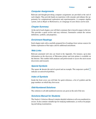 xvi Preface
Proofs
Most concepts, definitions, and theorems are illustrated through thoughtfully selected
examples. Most of the theorems are proven, with the exception of some simple ones
left as routine exercises. The proofs shed additional light on the understanding of the
topic and enable students to develop their problem-solving skills. The various proof
techniques are illustrated throughout the text.
Proofs Without Words
Several geometric proofs of formulas are presented without explanation. This unique
feature should generate class discussion and provide opportunities for further explo-
ration.
Pattern Recognition
An important problem-solving technique used by mathematicians is pattern recogni-
tion. Throughout the book, there are ample opportunities for experimentation and ex-
ploration: collecting data, arranging them systematically, recognizing patterns, mak-
ing conjectures, and then establishing or disproving these conjectures.
Recursion
By drawing on well-selected examples, the text explains in detail this powerful strat-
egy, which is used heavily in both mathematics and computer science. Many exam-
ples are provided to ensure that students are comfortable with this powerful problem-
solving technique.
Numeric Puzzles
Several fascinating, optional number-theoretic puzzles are presented for discussion
and digression. It would be a good exercise to justify each. These puzzles are useful
for prospective and in-service high school and middle school teachers in mathemat-
ics.
Algorithms
A number of algorithms are given as a problem-solving technique in a straightfor-
ward fashion. They can easily be translated into computer programs in a language
of your choice. These algorithms are good candidates for class discussion and are
boxed in for easy identification.
 