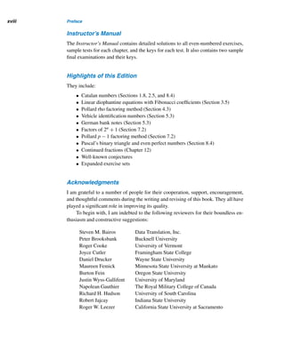 Preface xvii
Computer Assignments
Relevant and thought-provoking computer assignments are provided at the end of
each chapter. They provide hands-on experience with concepts and enhance the op-
portunity for computational exploration and experimentation. A computer algebra
system, such as Maple or Mathematica, or a language of your choice can be used.
Chapter Summary
At the end of each chapter, you will find a summary that is keyed to pages in the text.
This provides a quick review and easy reference. Summaries contain the various
definitions, symbols, and properties.
Enrichment Readings
Each chapter ends with a carefully prepared list of readings from various sources for
further exploration of the topics and for additional enrichment.
Web Links
Relevant annotated web sites are listed in the Appendix. For instance, up-to-date
information on the discovery of Mersenne primes and twin primes is available on
the Internet. This enables both amateurs and professionals to access the most recent
discoveries and research.
Special Symbols
The square  denotes the end of a proof and an example. The conjecture symbol ?
indicates an unresolved problem.
Index of Symbols
Inside the front cover, you will find, for quick reference, a list of symbols and the
page numbers on which they first occur.
Odd-Numbered Solutions
The solutions to all odd-numbered exercises are given at the end of the text.
Solutions Manual for Students
The Student’s Solutions Manual contains detailed solutions to all even-numbered ex-
ercises. It also contains valuable tips for studying mathematics, as well as for prepar-
ing and taking examinations.
 