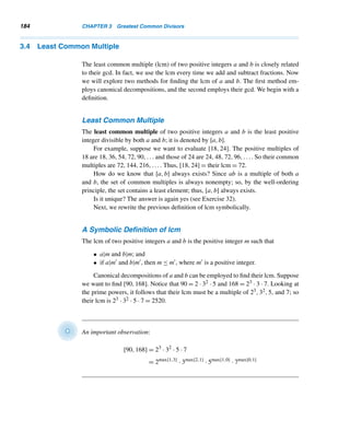 3.3 The Fundamental Theorem of Arithmetic 173
By Lemma 3.2, Fn+1  αn−1, where α = (1 +
√
5)/2 and n ≥ 3. Therefore,
b  αn−1
logb  (n − 1)logα
Since α = (1 +
√
5)/2 ≈ 1.618033989, logα ≈ 0.2089876403  1/5. Therefore,
logb 
n − 1
5
Suppose b contains k decimal digits. Then b  10k. Therefore, logb  k and hence
k  (n − 1)/5. Thus, n  5k + 1 or n ≤ 5k. Thus, the number of divisions needed by
the algorithm is no more than five times the number of decimal digits in n. 
E X E R C I S E S 3.2
Using the euclidean algorithm, find the gcd of the given
integers.
1. 1024, 1000 2. 2024, 1024
3. 2076, 1076 4. 2076, 1776
5. 1976, 1776 6. 3076, 1776
7. 3076, 1976 8. 4076, 2076
9–16. Using the euclidean algorithm, express the gcd of
each pair in Exercises 1–8 as a linear combination
of the given numbers.
17. Let a and b be any two positive integers, and let
r be the remainder when a is divided by b. Let
d = (a,b) and d = (b,r). Prove that d|d.
18. Let a and b be any two positive integers with
a ≥ b. Using the sequence of equations in
the euclidean algorithm, prove that (a,b) =
(rn−1,rn), where n ≥ 1.
Prove each, where α = (1 +
√
5)/2.
19. Fn  αn−1, n ≥ 2
20. Fn ≤ 2n, n ≥ 1
 
3.3 The Fundamental Theorem of Arithmetic
We now continue our study of primes. We can establish unequivocally the asser-
tion that prime numbers are the building blocks of all integers. In other words, inte-
gers ≥ 2 are made up of primes; that is, every integer ≥ 2 can be decomposed into
primes. This result, called the fundamental theorem of arithmetic, is certainly the
cornerstone of number theory and one of its cardinal results. It appears in Euclid’s
Elements.
Before we state it formally and prove it, we need to lay some groundwork in the
form of two lemmas. Throughout, assume all letters denote positive integers.
 
