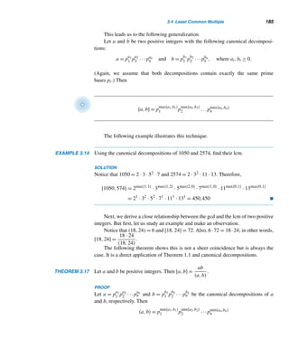 174 CHAPTER 3 Greatest Common Divisors
LEMMA 3.3 (Euclid) If p is a prime and p|ab, then p|a or p|b.
PROOF
Suppose p  a. Then p and a are relatively prime, so by Theorem 3.8, there are inte-
gers α and β such that αp+βa = 1. Multiply both sides of this equation by b; we get
αpb + βab = b. Since p|p and p|ab, p|(αpb + βab) by Theorem 2.4; that is, p|b. 
The following lemma extends this result to three or more factors, using induc-
tion.
LEMMA 3.4 Let p be a prime and p|a1a2 ···an, where a1,a2,...,an are positive integers, then
p|ai for some i, where 1 ≤ i ≤ n.
PROOF (by weak induction)
When n = 1, the result follows clearly. So assume it is true for an arbitrary posi-
tive integer k: If p|a1a2 ···ak, then p|ai for some i. Suppose p|a1a2 ···ak+1, that is,
p|(a1a2 ···ak)ak+1. Then, by Lemma 3.3, p|a1a2 ···ak or p|ak+1. If p|a1a2 ···ak,
then p|ai, for some i, where 1 ≤ i ≤ k. Thus, p|ai, where 1 ≤ i ≤ k, or p|ak+1. In any
event, p|ai for some i, where 1 ≤ i ≤ k + 1.
Thus, by induction, the result holds for every positive integer n. 
The following result follows nicely from this lemma.
COROLLARY 3.9 If p,q1,q2,...,qn are primes such that p|q1q2 ···qn, then p = qi for some i, where
1 ≤ i ≤ n.
PROOF
Since p|q1q2 ···qn, by Lemma 3.4, p|qi for some i. But p and qi are primes, so
p = qi. 
We can now state and establish the fundamental theorem of arithmetic, the most
fundamental result in number theory. The proof consists of two parts and is a bit
long, so we need to follow it carefully.
THEOREM 3.13 (The Fundamental Theorem of Arithmetic) Every integer n ≥ 2 either is a prime
or can be expressed as a product of primes. The factorization into primes is unique
except for the order of the factors.
PROOF
First, we will show by strong induction that n either is a prime or can be expressed
as a product of primes. Then we will establish the uniqueness of such a factorization.
 