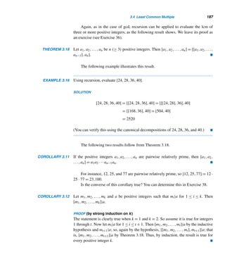 176 CHAPTER 3 Greatest Common Divisors
Canonical Decomposition
The canonical decomposition of a positive integer n is of the form n = pa1
1 pa2
2 ···p
ak
k ,
where p1,p2,...,pk are distinct primes with p1  p2  ···  pr and each exponent
ai is a positive integer.
There are two commonly used techniques for finding the canonical decompo-
sition of a composite number. The first method involves finding all prime factors,
beginning with the smallest prime, as the following example demonstrates.
EXAMPLE 3.9 Find the canonical decomposition of 2520.
SOLUTION
Beginning with the smallest prime 2, since 2|2520, 2520 = 2·1260. Now 2 is a factor
of 1260, so 2520 = 2·2·630; 2|630 again, so 2520 = 2·2·2·315. Now 2  315, but 3
does, so 2520 = 2·2·2·3·105; 3 is a factor of 105 also, so 2520 = 2·2·2·3·3·35.
Continuing like this we get
2520 = 2 · 2 · 2 · 3 · 3 · 5 · 7 = 23
· 32
· 5 · 7
which is the desired canonical decomposition. 
This method can be quite time consuming if the number n is fairly large. The
second method, which is generally more efficient, involves splitting n as the product
of two positive integers, not necessarily prime numbers, and continuing to split each
factor into further factors until all factors are primes. To make this method short, look
for large factors; as you will soon see, the larger the factors, the fewer the steps. The
following example clarifies this fairly straightforward method.
EXAMPLE 3.10 Find the canonical decomposition of 2520 by the second method.
SOLUTION
Notice that 2520 = 40 · 63. Since none of the factors are primes, split them again:
40 = 4·10 and 63 = 7·9, so 2520 = (4·10)·(7·9). Since 4, 10, and 9 are composites,
split each of them:2520 = (2 · 2)(2 · 5)(7)(3 · 3). Now all the factors are primes, so
the procedure stops. Rearranging them yields the canonical decomposition: 2520 =
23 · 32 · 5 · 7. 
Factor Tree
This method can be illustrated in a tree diagram, called a factor tree. In such a
diagram, if a|b, we connect them by a line segment. Figure 3.3 shows the factor tree
 