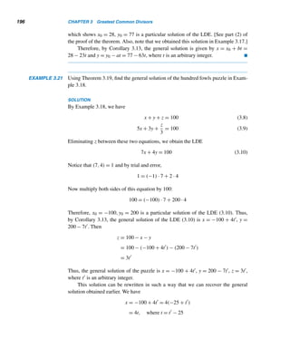 180 CHAPTER 3 Greatest Common Divisors
The canonical decompositions of positive integers provide a new method for
finding their gcds, as the following example illustrates.
EXAMPLE 3.13 Using the canonical decompositions of 168 and 180, find their gcd.
SOLUTION
You can verify that 168 = 23 · 3 · 7 and 180 = 22 · 32 · 5. The only common prime
factors are 2 and 3, so 5 or 7 cannot appear in their gcd. Since 2 appears thrice in the
canonical decomposition of 168, but only twice in the canonical decomposition of
180, 22 is a factor in the gcd. Similarly, 3 is also a common factor, so (168,180) =
22 · 3 = 12. 
An important observation:
(168,180) = 22
· 3 = 22
· 31
· 50
· 70
= 2min{3,2}
· 3min{1,2}
· 5min{1,0}
· 7min{1,0}
This technique can be generalized as follows. Let a and b be positive integers
with the following canonical decompositions:
a = pa1
1 pa2
2 ···pan
n and b = pb1
1 pb2
2 ···pbn
n ,
where ai,bi ≥ 0. (By letting exponents zero, we can always assume that both decom-
positions contain exactly the same prime bases pi.) Then
(a,b) = p
min{a1,b1}
1 p
min{a2,b2}
2 ···pmin{an,bn}
n
Let us look again at the distribution of primes, which we studied in the preceding
chapter.
Distribution of Primes Revisited
By the division algorithm, every integer is of the form 4n+r, where r = 0,1,2, or 3;
so every odd integer is of the form 4n + 1 or 4n + 3. For instance, 13 and 25 are of
the form 4n + 1 : 13 = 4 · 3 + 1 and 25 = 4 · 6 + 1, whereas 11 and 31 are of the form
4n + 3 : 11 = 4 · 2 + 3 and 31 = 4 · 7 + 3.
 