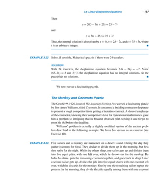 3.3 The Fundamental Theorem of Arithmetic 181
Look at positive integers of the form 4n + 3. The first eleven such numbers
are 3, 7, 11, 15, 19, 23, 27, 31, 35, 39, and 43, of which seven (about 64%) are
primes.
What can we reasonably conjecture from this observation? If you guessed there
are infinitely many primes of the form 4n + 3, you are correct. Before we establish
the validity of this educated guess, we need to lay its groundwork in the form of the
following lemma.
LEMMA 3.5 The product of any two integers of the form 4n + 1 is also of the same form.
PROOF
Let a and b be any two integers of the form 4n + 1, say, a = 4 + 1 and b = 4m + 1
for some integers  and m. Then
ab = (4 + 1)(4m + 1)
= 16m + 4 + 4m + 1
= 4(4m +  + m) + 1
= 4k + 1 where k = 4m +  + m is an integer
Thus, ab is also of the same form. 
This result can be extended to any finite number of such integers (see Review
Exercise 60).
We are now ready to prove our conjecture. The proof looks similar to Euclid’s
proof, which established the infinitude of primes. See Example 11.7 also.
THEOREM 3.15 There are infinitely many primes of the form 4n + 3.
PROOF (by contradiction)
Suppose there are only finitely many primes of the form 4n+3, say, p0,p1,p2,...,pk,
where p0 = 3. Consider the positive integer N = 4p1p2 ···pk + 3. Clearly, N  pk
and is also of the same form.
case 1 If N itself is a prime, then N would be larger than the largest prime pk of
the form 4n + 3, which is a contradiction.
case 2 Suppose N is composite. Since N is odd, every factor of N is of the form
4n + 1 or 4n + 3. If every factor is of the form 4n + 1, then, by Lemma 3.5, N would
be of the same form. But, since N is of the form 4n + 3, at least one of the prime
factors, say, p, must be of the form 4n + 3.
 