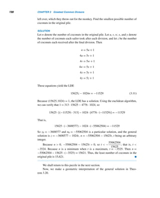 182 CHAPTER 3 Greatest Common Divisors
subcase 1 Let p = p0 = 3. Then 3|N, so 3|(N − 3) by Theorem 2.4; that is,
3|4p1p2 ···pk. So, by Lemma 3.4, 3|2 or 3|pi, where 1 ≤ i ≤ k, but both are im-
possible.
subcase 2 Let p = pi, where 1 ≤ i ≤ k. Then p|N and p|4p1p2 ···pk, so p|(N −
4p1p2 ···pk), that is, p|3, again a contradiction.
Both cases lead us to a contradiction, so our assumption must be false. Thus, there is
an infinite number of primes of the given form. 
Now that we have established the infiniteness of the number of primes of the
form 4n + 3, we ask the next logical question: Are there infinitely many primes of
the form 4n + 1? Fortunately, the answer is again yes (see Example 11.7).
In fact, both results are special cases of the following remarkable result, proved
by Dirichlet in 1837, but stated originally by Legendre in 1785. Its proof is extremely
complicated, so we omit it.
THEOREM 3.16 (Dirichlet’s Theorem) If a and b are relatively prime, then the arithmetic sequence
a, a + b, a + 2b, a + 3b,... contains infinitely many primes. 
For example, let a = 3 and b = 4; then the sequence 3, 4 · 1 + 3,4 · 2 + 3,
4·3+3,... contains an infinite number of primes, namely, primes of the form 4n+3.
Likewise, choosing a = 1 and b = 4, it follows there is an infinite number of primes
of the form 4n + 1.
For yet another example, choose a = 7 and b = 100. Then a+nb = 100n+7, so
the sequence 7,107,207,307,... contains an infinite number of primes, all ending
in 7.
Note the crucial condition in Dirichlet’s theorem that a and b be relatively prime.
If they are not, then the sequence need not contain any primes at all. To verify this,
choose a = 6 and b = 9; then the sequence 6,15,24,33,42,51,... contains only
composite numbers.
E X E R C I S E S 3.3
Find the canonical decomposition of each composite num-
ber.
1. 1947 2. 1661
3. 1863 4. 1976
5. 227 + 1 6. 248 − 1
7. 10,510,100,501 8. 1,004,006,004,001
Find the positive factors of each, where p and q are dis-
tinct primes.
9. p 10. p2 11. pq 12. pq2
 