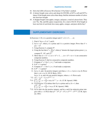 184 CHAPTER 3 Greatest Common Divisors
3.4 Least Common Multiple
The least common multiple (lcm) of two positive integers a and b is closely related
to their gcd. In fact, we use the lcm every time we add and subtract fractions. Now
we will explore two methods for finding the lcm of a and b. The first method em-
ploys canonical decompositions, and the second employs their gcd. We begin with a
definition.
Least Common Multiple
The least common multiple of two positive integers a and b is the least positive
integer divisible by both a and b; it is denoted by [a,b].
For example, suppose we want to evaluate [18,24]. The positive multiples of
18 are 18,36,54,72,90,... and those of 24 are 24,48,72,96,.... So their common
multiples are 72,144,216,.... Thus, [18,24] = their lcm = 72.
How do we know that [a,b] always exists? Since ab is a multiple of both a
and b, the set of common multiples is always nonempty; so, by the well-ordering
principle, the set contains a least element; thus, [a,b] always exists.
Is it unique? The answer is again yes (see Exercise 32).
Next, we rewrite the previous definition of lcm symbolically.
A Symbolic Definition of lcm
The lcm of two positive integers a and b is the positive integer m such that
• a|m and b|m; and
• if a|m and b|m, then m ≤ m, where m is a positive integer.
Canonical decompositions of a and b can be employed to find their lcm. Suppose
we want to find [90,168]. Notice that 90 = 2 · 32 · 5 and 168 = 23 · 3 · 7. Looking at
the prime powers, it follows that their lcm must be a multiple of 23,32,5, and 7; so
their lcm is 23 · 32 · 5 · 7 = 2520.
An important observation:
[90,168] = 23
· 32
· 5 · 7
= 2max{1,3}
· 3max{2,1}
· 5max{1,0}
· 7max{0,1}
 