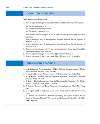 3.4 Least Common Multiple 185
This leads us to the following generalization.
Let a and b be two positive integers with the following canonical decomposi-
tions:
a = pa1
1 pa2
2 ···pan
n and b = pb1
1 pb2
2 ···pbn
n , where ai,bi ≥ 0.
(Again, we assume that both decompositions contain exactly the same prime
bases pi.) Then
[a,b] = p
max{a1,b1}
1 p
max{a2,b2}
2 ...pmax{an,bn}
n
The following example illustrates this technique.
EXAMPLE 3.14 Using the canonical decompositions of 1050 and 2574, find their lcm.
SOLUTION
Notice that 1050 = 2 · 3 · 52 · 7 and 2574 = 2 · 32 · 11 · 13. Therefore,
[1050,574] = 2max{1,1}
· 3max{1,2}
· 5max{2,0}
· 7max{1,0}
· 11max{0,1}
· 13max{0,1}
= 21
· 32
· 52
· 71
· 111
· 131
= 450,450 
Next, we derive a close relationship between the gcd and the lcm of two positive
integers. But first, let us study an example and make an observation.
Notice that (18,24) = 6 and [18,24] = 72. Also, 6·72 = 18·24; in other words,
[18,24] =
18 · 24
(18,24)
.
The following theorem shows this is not a sheer coincidence but is always the
case. It is a direct application of Theorem 1.1 and canonical decompositions.
THEOREM 3.17 Let a and b be positive integers. Then [a,b] =
ab
(a,b)
.
PROOF
Let a = pa1
1 pa2
2 ···pan
n and b = pb1
1 pb2
2 ···pbn
n be the canonical decompositions of a
and b, respectively. Then
(a,b) = p
min{a1,b1}
1 p
min{a2,b2}
2 ···pmin{an,bn}
n
 