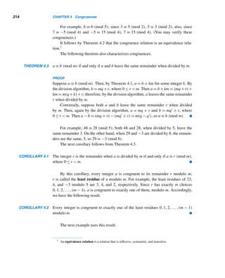 3.5 Linear Diophantine Equations 189
Diophantus lived in Alexandria around A.D. 250. Not much is known about his life or nationality, except what is
found in an epigram in the Greek Anthology: “Diophantus passed one-sixth of his life in childhood, one-twentieth
in youth, and one-seventh more as a bachelor. Five years after his marriage was born a son who died four years
before his father, at half his father’s age (at the time of the father’s death).”
Diophantus wrote three books, all in Greek: Arithmetica, On Polygonal Numbers, and Porisms. Arithmetica,
considered the earliest book on algebra, contains the first systematic use of mathematical notation for unknowns
in equations. He had a symbol for subtraction and for equality.
Six out of the thirteen copies of Arithmetica and a portion of On Polygonal Numbers are still in existence;
Porisms is lost.
The Bishop of Laodicea, a friend of Diophantus who assumed his episcopacy around A.D. 270, dedicated a
book on Egyptian computation in his honor.
Geometrically, such solutions of the equation 2x + 3y = 4 are points on the line
2x + 3y = 4 with integral coordinates. Points with integral coordinates are called
lattice points. For example, (−1,2) is such a solution; in fact, it has infinitely many
solutions (2 + 3t,−2t), where t is an arbitrary integer.
The diophantine equation x2 + y2 = 1 has exactly four solutions: (±1,0) and
(0,±1), the points where the unit circle x2 + y2 = 1 intersects the axes.
The solutions of the diophantine equation x2 + y2 = z2 represent the lengths of
the sides of a right triangle; (3,4,5) is one solution. This equation also has an infinite
number of solutions, as we shall see in Section 13.1.
Linear Diophantine Equations
The simplest class of diophantine equations is the class of linear diophantine equa-
tions (LDEs). A linear diophantine equation in two variables x and y is a diophan-
tine equation of the form ax + by = c. Solving such a LDE systematically involves
the euclidean algorithm, as you will see shortly. First, we study LDEs in two vari-
ables.
LDEs were known in ancient China and India as applications to astronomy and
riddles, so we begin our discussion with two interesting puzzles.
The first puzzle is due to the Indian mathematician Mahavira (ca. A.D. 850).
EXAMPLE 3.17 Twenty-three weary travelers entered the outskirts of a lush and beautiful forest. They
found 63 equal heaps of plantains and seven single fruits, and divided them equally.
Find the number of fruits in each heap.
 