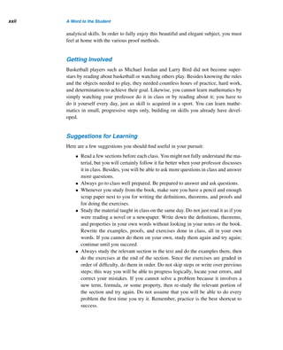 A Word to the Student
Mathematics is music for the mind;
music is mathematics for the soul.
— ANONYMOUS
The Language of Mathematics
To learn a language, you have to know its alphabet, grammar, and syntax, and you
have to develop a decent vocabulary. Likewise, mathematics is a language with its
own symbols, rules, terms, definitions, and theorems. To be successful in mathe-
matics, you must know them and be able to apply them; you must develop a work-
ing vocabulary, use it as often as you can, and speak and write in the language of
math.
This book was written with you in mind, to create an introduction to number
theory that is easy to understand. Each chapter is divided into short sections of ap-
proximately the same length.
Problem-Solving Techniques
Throughout, the book emphasizes problem-solving techniques such as doing ex-
periments, collecting data, organizing them in an orderly fashion, recognizing pat-
terns, and making conjectures. It also emphasizes recursion, an extremely powerful
problem-solving strategy used heavily in both mathematics and computer science.
Although you may need some practice to get used to recursion, once you know how
to approach problems recursively, you will appreciate its power and beauty. So do
not be turned off, even if you have to struggle a bit with it initially.
The book stresses proof techniques as well. Theorems are the bones of math-
ematics. So, for your convenience, the various proof methods are explained and il-
lustrated in the Appendix. It is strongly recommended that you master them; do the
worked-out examples, and then do the exercises. Keep reviewing the techniques as
often as needed.
Many of the exercises use the theorems and the techniques employed in their
proofs. Try to develop your own proofs. This will test your logical thinking and
xxi
 