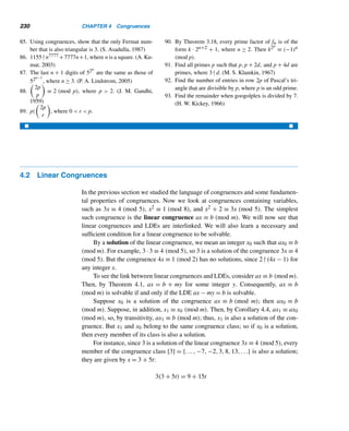 Chapter summary 205
X CHAPTER SUMMARY
One of the most celebrated results in number theory is the fundamental theorem
of arithmetic, which is indeed the cornerstone of the subject. Two concepts indis-
pensable to its development are the gcd and the lcm. We developed a necessary and
sufficient condition for an LDE to be solvable, and the general solution when it is
solvable.
Greatest Common Divisor (gcd)
• The gcd (a,b) of two positive integers a and b is the largest positive integer
that divides both. (p. 155)
• A positive integer d is the gcd of a and b if:
• d|a and d|b; and
• if d|a and d|b, then d ≤ d, where d is a positive integer. (p. 156)
• Two positive integers a and b are relatively prime if (a,b) = 1. (p. 156)
• f0 f1 ···fn−1 = fn − 2, where n ≥ 1. (p. 157)
• Let m and n be distinct nonnegative integers. Then (fm,fn) = 1. (p. 157)
• If (a,b) = d, then (a/d,b/d) = 1 and (a,a − b) = d. (p. 158)
• d = (a,b) is the least positive linear combination of a and b. (p. 159)
• If d is a common divisor of a and b, then d|(a,b). (p. 160)
• A positive integer d is the gcd of a and b if:
• d|a and d|b; and
• if d|a and d|b, then d|d, where d is a positive integer. (p. 161)
• (ac,bc) = c(a,b) (p. 161)
• The positive integers a and b are relatively prime if and only if αa + βb = 1
for some integers α and β. (p. 161)
• If (a,b) = 1 and a|bc, then a|c. (p. 162)
• If a|c,b|c, and (a,b) = 1, then ab|c. (p. 162)
• (a1,a2,...,an) = ((a1,a2,...,an−1),an) (p. 163)
Euclidean Algorithm
The euclidean algorithm for finding (a,b) is a successive application of the division
algorithm and is based on the following result, where a ≥ b:
• Let r = a mod b. Then (a,b) = (b,r). (p. 166)
• The algorithm provides a systematic method for expressing (a,b) as a linear
combination of a and b. (p. 170)
• The number of divisions needed to compute (a,b) by the euclidean algorithm
is no more than five times the number of decimal digits in b, where a ≥ b ≥ 2.
(Lamé’s theorem) (p. 172)
 