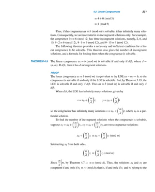 206 CHAPTER 3 Greatest Common Divisors
Fundamental Theorem of Arithmetic
• If p is a prime and p|ab, then p|a or p|b. (p. 174)
• If p is a prime such that p|a1a2 ···an, where a1,a2,...,an are positive inte-
gers, then p|ai for some i, where 1 ≤ i ≤ n. (p. 174)
• If p,q1,q2,...,qn are primes such that p|q1q2 ···qn, then p = qi for some i,
where 1 ≤ i ≤ n. (p. 174)
• Every positive integer n ≥ 2 either is a prime or can be expressed as a product
of primes. The factorization into primes is unique except for the order of the
factors. (p. 174)
Canonical Decomposition of a Positive Integer N
• N = pa1
1 pa2
2 ···p
ak
k , where p1,p2,...,pk are distinct primes, p1  p2  ··· 
pk and ai ≥ 0. (p. 176)
Dirichlet’s Theorem
If a and b are relatively prime, then the arithmetic sequence a,a + b,a + 2b,a +
3b,... contains infinitely many primes. (p. 182)
Least Common Multiple (lcm)
• The lcm [a,b] of two positive integers a and b is the least positive integer
divisible by both. (p. 184)
• A positive integer m = [a,b] if
• a|m and b|m; and
• if a|m and b|m, then m ≤ m, where m is a positive integer. (p. 184)
• [a,b] = ab/(a,b) (p. 185)
• [a1,a2,...,an] = [[a1,a2,...,an−1],an] (p. 187)
• If a1,a2,...,an are pairwise relatively prime, then [a1,a2,...,an] =
a1a2 ···an−1an. (p. 187)
Linear Diophantine Equations (LDEs)
• An LDE in two variables x and y is of the form ax + by = c, where a, b, and
c are integers. (p. 189)
• It is solvable if and only if d|c, where d = (a,b). (p. 192)
• If d|c, the general solution of the LDE is x = x0 + (b/d)t, y = y0 − (a/d)t,
where x0, y0 is a particular solution. (p. 192)
• LDEs can be solved by Euler’s method. (p. 199)
 