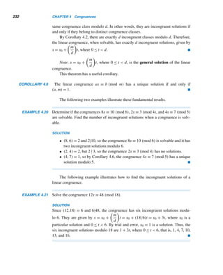 Review Exercises 207
X REVIEW EXERCISES
Find the gcd of each pair of integers.
1. 2 · 32 · 53,25 · 33 · 5 2. 2 · 32 · 5 · 73,23 · 3 · 52 · 113
3. 32, 48 4. 56, 260
Using the euclidean algorithm, find the gcd of each pair of integers.
5. 28, 12 6. 784, 48
7. 1947, 63 8. 5076, 1076
Using recursion, find the gcd of the given integers.
9. 16, 20, 36, 48 10. 20, 32, 56, 68
11. 28, 48, 68, 78 12. 24, 36, 40, 60, 88
Express the gcd of the given numbers as a linear combination of the numbers.
13. 14, 18 14. 12, 20
15. 12, 18, 20 16. 10, 12, 14, 18
Find the positive factors of each, where p and q are distinct primes.
17. 98 18. 1575 19. piq 20. piqj
Find the canonical decomposition of each.
21. 2000 22. 3230 23. 1771 24. 4076
Find the number of trailing zeros in the decimal value of each integer.
25. 260! 26. 345! 27. 1400! 28. 1947!
Find the number of trailing zeros in the binary representation of each integer.
29. 39 30. 191 31. 243 32. 576
Find the number of trailing zeros in the ternary (base three) representation of each
integer.
33. 45 34. 61 35. 118 36. 343
Find the lcm of each pair of integers.
37. 2 · 32 · 5, 2 · 3 · 7 38. 3 · 72 · 11, 22 · 5 · 7
39. 48, 66 40. 42, 78
41. The lcm of two consecutive positive integers is 812. Find them.
42. The lcm of twin primes is 899. Find them.
 