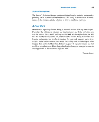 xxii A Word to the Student
analytical skills. In order to fully enjoy this beautiful and elegant subject, you must
feel at home with the various proof methods.
Getting Involved
Basketball players such as Michael Jordan and Larry Bird did not become super-
stars by reading about basketball or watching others play. Besides knowing the rules
and the objects needed to play, they needed countless hours of practice, hard work,
and determination to achieve their goal. Likewise, you cannot learn mathematics by
simply watching your professor do it in class or by reading about it; you have to
do it yourself every day, just as skill is acquired in a sport. You can learn mathe-
matics in small, progressive steps only, building on skills you already have devel-
oped.
Suggestions for Learning
Here are a few suggestions you should find useful in your pursuit:
• Read a few sections before each class. You might not fully understand the ma-
terial, but you will certainly follow it far better when your professor discusses
it in class. Besides, you will be able to ask more questions in class and answer
more questions.
• Always go to class well prepared. Be prepared to answer and ask questions.
• Whenever you study from the book, make sure you have a pencil and enough
scrap paper next to you for writing the definitions, theorems, and proofs and
for doing the exercises.
• Study the material taught in class on the same day. Do not just read it as if you
were reading a novel or a newspaper. Write down the definitions, theorems,
and properties in your own words without looking in your notes or the book.
Rewrite the examples, proofs, and exercises done in class, all in your own
words. If you cannot do them on your own, study them again and try again;
continue until you succeed.
• Always study the relevant section in the text and do the examples there, then
do the exercises at the end of the section. Since the exercises are graded in
order of difficulty, do them in order. Do not skip steps or write over previous
steps; this way you will be able to progress logically, locate your errors, and
correct your mistakes. If you cannot solve a problem because it involves a
new term, formula, or some property, then re-study the relevant portion of
the section and try again. Do not assume that you will be able to do every
problem the first time you try it. Remember, practice is the best shortcut to
success.
 