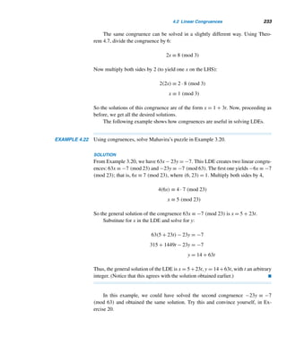 208 CHAPTER 3 Greatest Common Divisors
Using Theorem 3.17, find the lcm of the given integers.
43. 48, 64 44. 56, 76 45. 70, 90 46. 123, 243
47–50. Find the lcm of the integers in Exercises 9–12.
Prove each, where a, b, c, d, m, and n are positive integers.
51. Let p be a prime such that p|an. Then pn|an.
52. If a|m and b|m, then [a,b]|m.
53. The product of three consecutive integers is divisible by 6.
54. The gcd of two consecutive integers is 1.
55. The gcd of twin primes is 1.
56. If d|ab, d|ac, and (b,c) = 1, then d|a.
57. If a|b and c|d, then (a,c)|(b,d).
58. If a|b and c|d, then [a,c]|[b,d].
59. The product of two integers of the form 4n + 3 is of the form 4n + 1.
60. The product of n integers of the form 4k + 1 is also of the same form.
61. A positive integer is a cube if and only if each exponent in its canonical decom-
position is divisible by 3.
62. There is an infinite number of primes of the form 6n + 1.
63. There is an infinite number of primes of the form 7n + 4.
64. (ca1,ca2,...,can) = c(a1,a2,...,an)
65. Let p be a prime such that p|n!. Then the exponent of p in the canonical decom-
position of n! is 
n/p + 
n/p2 + 
n/p3 + ···. (Note: This sum is finite since

n/pm = 0 when pm  n.)
66. Let b = a + 2, where a is odd and 3  ab. Then 12|(a + b). (M. Beiler, 1967)
67. ([a,b],[b,c],[c,a]) = [(a,b),(b,c),(c,a)]
68. [a,b,c] =
abc(a,b,c)
(a,b),(b,c),(c,a)
69. 6nn!|(3n)!, where n ≥ 0. (C. W. Trigg, 1968)
Using Exercise 65, find the canonical decomposition of each.
70. 12! 71. 15!
72. 18! 73. 23!
Determine whether each LDE is solvable.
74. 24x + 52y = 102 75. 76x + 176y = 276
Find the general solution of each LDE.
76. 12x + 20y = 28 77. 76x + 176y = 276
78–79. Solve the LDEs in Exercises 76 and 77 by Euler’s method.
80. Solve the LDE in Example 3.23 by Euler’s method.
 