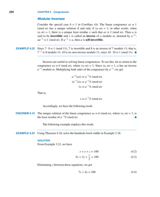 Supplementary Exercises 209
81. Solve the LDE in Exercise 40 in Section 3.5 by Euler’s method.
82. A farmer bought some calves and sheep for $39,500, at $475 a calf and $275 a
sheep. If she bought more calves than sheep, find the minimum number of calves
she must have bought.
83. A shopper bought some apples, oranges, and pears, a total of a dozen fruits. They
cost 75¢, 30¢, and 60¢ apiece respectively, for a total of $6.30. If he bought at
least one fruit of each kind, how many apples, oranges, and pears did he buy?
X SUPPLEMENTARY EXERCISES
In Exercises 1–10, n is a positive integer and n = [1,2,3,...,n].
1. Find n for n = 5, 6, 7, and 8.
2. Let n = pk, where p is a prime and k is a positive integer. Prove that n =
p(n − 1).
3. Using Exercise 2, compute 9.
4. Using the fact that n =

p≤n
pe, where pe denotes the largest prime-power ≤ n,
compute 9, 10, and 11.
5. Show that (n + 1) + 2,(n + 1) + 3,...,(n + 1) + (n + 1) are consecutive
composite numbers.
6. Using Exercise 5, find six consecutive composite numbers.
7. Compute n + 1 for 1 ≤ n ≤ 7 and make a conjecture.
8. Is 8 + 1 a prime?
9. Compute n − 1 for 3 ≤ n ≤ 8 and make a conjecture.
10. Is 9 − 1 a prime?
11. Let a, b, and c be positive integers such that a + b = c. Let m = [a,b]. Prove
that (c,m) = (a,b). (H. H. Berry, 1951)
Let a, b, m, and n be any positive integers, where a  b. Prove each.
12. (am − 1,an − 1) = a(m,n) − 1
13.

an − bn
a − b
,a − b

= (n(a,b)n−1,a − b). (T. M. Apostol, 1980)
14. Use Exercise 13 to deduce that if p is a prime and (a,b) = 1, then

ap − bp
a − b
,a − b

= 1 or p. (T. M. Apostol, 1980)
15. Let m and n be any positive integers, and let a and b be relatively prime inte-
gers with a  b. Prove that (am − bm,an − bn) = a(m,n) − b(m,n). (T. M. Apos-
tol, 1981)
 