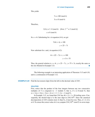 210 CHAPTER 3 Greatest Common Divisors
X COMPUTER EXERCISES
Write a program to do each task.
1. Read in a positive integer n and determine the number of trailing zeros in each.
(a) The decimal value of n!.
(b) The binary representation of n.
(c) The ternary expansion of n.
2. Read in two positive integers a and b, and find their gcd using the euclidean
algorithm.
3. Read in an integer n (≥ 0) and a positive integer k, and find the first k primes of
the form 4n + 1.
4. Read in an integer n (≥ 0) and a positive integer k, and find the first k primes of
the form 4n + 3.
5. Read in a positive integer n (≥ 2) and n positive integers. Using recursion and the
euclidean algorithm, find their gcd.
6. Read in a positive integer n, and print all powerful numbers ≤ n.
7. Read in integers a,b, and c, and check if the LDE ax + by = c is solvable.
X ENRICHMENT READINGS
1. M. P. Cohen and W. A. Juraschek, “GCD, LCM, and Boolean Algebra,” Mathe-
matics Teacher, 69 (Nov. 1976), 602–605.
2. U. Dudley, Elementary Number Theory, W. H. Freeman, New York, 1969.
3. M. W. Kappel, “Backtracking the Euclidean Algorithm,” Mathematics Teacher,
69 (Nov. 1976), 598–600.
4. T. Koshy, “The Euclidean Algorithm via Matrices and a Calculator,” The Mathe-
matical Gazette, 80 (Nov. 1996), 570–574.
5. T. Koshy, Fibonacci and Lucas Numbers with Applications, Wiley, New York,
2001.
6. C. S. Ogilvy and J. T. Anderson, Excursions in Number Theory, Dover, New York,
1988.
7. M. Polezzi, “A Geometrical Method for Finding an Explicit Formula for the
Greatest Common Divisor,” The American Mathematical Monthly, 104 (May
2000), 445–446.
 