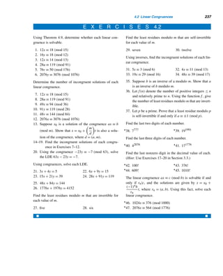 212 CHAPTER 4 Congruences
Karl Friedrich Gauss (1777–1855), the son of a laborer, was born in
Brunswick, Germany. A child prodigy, he detected an error in his father’s book-
keeping at the age of three. Recognizing his remarkable talents, the Duke of
Brunswick sponsored his education. Gauss received his doctorate in 1799
from the University of Göttingen. In his doctoral dissertation, he gave the first
rigorous proof of the fundamental theorem of algebra, which states, “Every
polynomial of degree n (≥ 1) with real coefficients has at least one zero.” New-
ton and Euler, among others, had attempted unsuccessfully to prove this.
Gauss made significant contributions to algebra, geometry, analysis,
physics, and astronomy. His Disquisitiones Arithmeticae laid the foundation
for modern number theory.
From 1807 until his death, he was the director of the Observatory and professor of mathematics at the
University of Göttingen.
such young years was able to bring to light such a wealth of results, and above all to
present such a profound and well-organized treatment of an entirely new discipline.”
The congruence relation, as we will see shortly, shares many interesting proper-
ties with the equality relation, so it is no accident that the congruence symbol ≡, in-
vented by Gauss around 1800, parallels the equality symbol =. The congruence sym-
bol facilitates the study of divisibility theory and has many fascinating applications.
Let us begin our discussion with a definition.
Congruence Modulo m
Let m be a positive integer. Then an integer a is congruent to an integer b modulo
m if m|(a − b). In symbols, we then write a ≡ b (mod m); m is the modulus of the
congruence relation.
If a is not congruent to b modulo m, then a is incongruent to b modulo m; we
then write a ≡ b (mod m).
The following example illustrates these definitions.
EXAMPLE 4.1 Since 5|(23 − 3),23 ≡ 3 (mod 5); likewise, 6|(48 − 12), so 48 ≡ 12 (mod 6); also
28 ≡ −4 (mod 16). But 20 ≡ 3 (mod 4), since 4  (20 − 3); likewise, 18 ≡ −6
(mod 7). 
Note that we use congruences in everyday life, often without realizing it. We use
congruences modulo 12 to tell the time of the day and congruence modulo 7 to tell
the day of the week. Odometers in automobiles use 1,000,000 as the modulus.
 