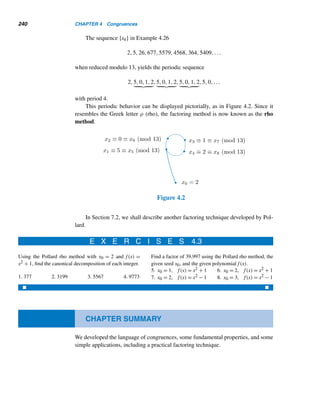 4.1 Congruences 215
EXAMPLE 4.2 Prove that no prime of the form 4n + 3 can be expressed as the sum of two squares.
PROOF (by contradiction)
Let N be a prime of the form 4n + 3. Then N ≡ 3 (mod 4).
Suppose N = A2 + B2 for some integers A and B. Since N is odd, one of the
squares, say, A2, must be odd and hence B2 must be even. Then A must be odd and
B even. Let A = 2a + 1 and B = 2b for some integers a and b. Then
N = (2a + 1)2
+ (2b)2
= 4(a2
+ b2
+ a) + 1
≡ 1 (mod 4)
which is a contradiction, since N ≡ 3 (mod 4). 
Returning to Corollary 4.1, we find that it justifies the definition of the mod
operator in Section 2.1. Thus, if a ≡ r (mod m) and 0 ≤ r  m, then a mod m = r;
conversely, if a mod m = r, then a ≡ r (mod m) and 0 ≤ r  m.
We now digress briefly with an unusual application of congruence.
Friday-the-Thirteenth (optional)
Congruences can be employed to find the number of Friday-the-Thirteenths in a
given year. Whether or not Friday-the-Thirteenth occurs in a given month depends
on two factors: the day on which the thirteenth fell in the previous month and the
number of days in the previous month.
Suppose that this is a nonleap year and that we would like to find the number of
Friday-the-Thirteenths in this year. Suppose also that we know the day the thirteenth
occurred in December of last year. Let Mi denote each of the months December
through November in that order and Di the number of days in month Mi. The various
values of Di are 31, 31, 28, 31, 30, 31, 30, 31, 31, 30, 31, and 30, respectively.
We label the days Sunday through Saturday by 0 through 6, respectively; so day
5 is a Friday.
Let Di ≡ di (mod 7), where 0 ≤ di  7. The corresponding values of di are 3,
3, 0, 3, 2, 3, 2, 3, 3, 2, 3, and 2, respectively. Each value of di indicates the number
of days the day of the thirteenth in month Mi must be advanced to find the day the
thirteenth falls in month Mi+1.
For example, December 13, 2000, was a Wednesday. So January 13, 2001, fell
on day (3 + 3) = day 6, which was a Saturday.
 