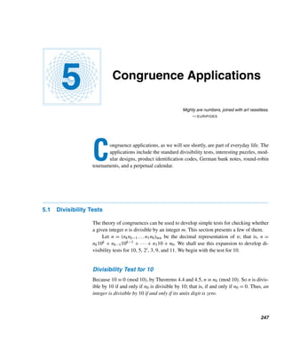 222 CHAPTER 4 Congruences
Squaring both sides,
36
≡ 100 (mod 17)
≡ −2 (mod 17)
Raise both sides to the fourth power:
324
≡ (−2)4
(mod 17)
≡ −1 (mod 17)
Now apply the division algorithm with 24 as the divisor:
3247
= 324·10+7
= (324
)10
· 36
· 3
≡ (−1)10
· (−2) · 3 (mod 17)
≡ −6 (mod 17)
Change −6 to its least residue:
≡ 11 (mod 17)
Thus, the remainder is 11. (Once again, appreciate the power of congruences.) 
Modular Exponentiation
Modular exponentiation is a less efficient method for determining the remain-
der when bn is divided by m. It is based on the binary representation of n =
(nknk−1 ...n1n0)two, successive squaring, the least residue of bni , where 0 ≤ i ≤ k,
and Theorems 4.4 and 4.5:
bn
= bnk2k+nk−12k−1+···+n0 ≡ bnk2k
· bnk−12k−1
···bn0 (mod m)
The following example illustrates this method.
EXAMPLE 4.10 Compute the remainder when 3247 is divided by 25.
SOLUTION
First, notice that 247 = 11110111two. Now find the least residues of 32 and its suc-
cessive squares modulo 25:
 