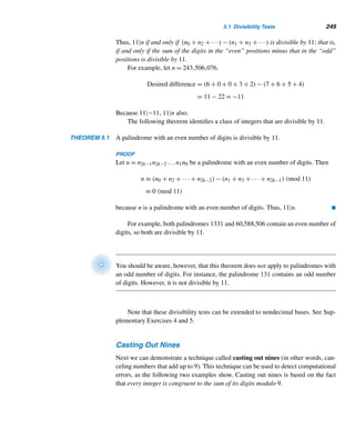 224 CHAPTER 4 Congruences
Towers of Powers Modulo m
The technique of finding remainders using congruences can be extended to numbers
with exponents, which are towers of powers, as the following example demonstrates.
EXAMPLE 4.12 Find the last digit in the decimal value of 199719981999
.
SOLUTION
First, notice that abc
= a(bc). Let N denote the given number. The last digit in N
equals the least residue of N modulo 10.
Since 1997 ≡ 7 (mod 10), let us study the various powers of 7: 71 ≡ 7 (mod 10),
72 ≡ 9 (mod 10), 73 ≡ 3 (mod 10), 74 ≡ 1 (mod 10), 75 ≡ 7 (mod 10) and clearly a
pattern emerges:
7a
≡
⎧
⎪
⎪
⎨
⎪
⎪
⎩
1 (mod 10) if a ≡ 0 (mod 4)
7 (mod 10) if a ≡ 1 (mod 4)
9 (mod 10) if a ≡ 2 (mod 4)
3 (mod 10) if a ≡ 3 (mod 4)
Now let us look at 1998. Since 1998 ≡ 2 (mod 4), 1998n ≡ 2n (mod 4), so if n ≥ 2,
then 1998n ≡ 0 (mod 4). Thus, since 1999 ≥ 2, 19981999 ≡ 0 (mod 4), so N ≡ 1
(mod 10). In other words, the last digit in the decimal value of N is 1. 
The following two examples also demonstrate the power of congruences.
EXAMPLE 4.13 Show that 11 · 14n + 1 is a composite number.†
PROOF
Let N = 11 · 14n + 1. We shall show that p|N for some prime p.
Suppose n is even. Since 14 ≡ −1 (mod 3), 14n ≡ 1 (mod 3). Then N ≡ 2 · 1 +
1 ≡ 0 (mod 3), so 3|N.
On the other hand, let n be odd. Since 14 ≡ −1 (mod 5), 14n ≡ −1 (mod 5).
Then N ≡ 1 · (−1) + 1 ≡ 0 (mod 5), so 5|N.
Thus, in both cases, N is composite. 
It is well known that N = n2 + n + 41 is a prime for 0 ≤ n  41. The following
example shows how to compute the remainder when N2 is divided by 12, for every
integer n.
† Based on A. Dunn (ed.), Mathematical Bafflers, Dover, New York, 1980, p. 192. The elegant proof
given here is due to J. N. A. Hawkins of Pacific Palisades, California.
 