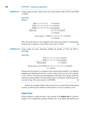 4.1 Congruences 225
EXAMPLE 4.14 Find the remainder when (n2 + n + 41)2 is divided by 12.
PROOF
First, notice that the product of four consecutive integers is divisible by 12; that is,
(n − 1)n(n + 1)(n + 2) ≡ 0 (mod 12).
We have
(n2
+ n + 41)2
≡ (n2
+ n + 5)2
(mod 12)
≡ (n4
+ 2n3
+ 11n2
+ 10n + 25) (mod 12)
≡ (n4
+ 2n3
− n2
− 2n) + 1 (mod 12)
≡ n(n3
+ 2n2
− n − 2) + 1 (mod 12)
≡ n[n2
(n + 2) − (n + 2)] + 1 (mod 12)
≡ n(n + 2)(n2
− 1) + 1 (mod 12)
≡ (n − 1)n(n + 1)(n + 2) + 1 (mod 12)
≡ 1 (mod 12)
Thus when (n2 + n + 41)2 is divided by 12, the remainder is 1. 
In Example 2.29 we found that the Fermat number f5 = 225
+ 1 is divisible
by 641. The next example furnishes an elegant alternate proof of this fact, using
congruences.
EXAMPLE 4.15 Show that f5 = 225
+ 1 is divisible by 641.
PROOF
First, notice that 640 ≡ −1 (mod 641); that is, 5 · 27 ≡ −1 (mod 641). Therefore,
54
· 228
≡ 1 (mod 641) (4.1)
But 54 = 625 ≡ −16 ≡ −24 (mod 641), so congruence (4.1) can be rewritten as
(−24)(228) ≡ 1 (mod 641); that is, 232 ≡ −1 (mod 641). Thus, 641|f5. 
We now examine some additional properties of congruences.
The cancellation property of multiplication says, if ac = bc and c = 0, then
a = b.
 