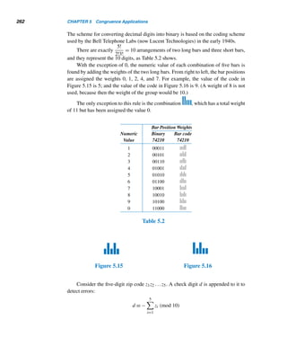 4.2 Linear Congruences 233
The same congruence can be solved in a slightly different way. Using Theo-
rem 4.7, divide the congruence by 6:
2x ≡ 8 (mod 3)
Now multiply both sides by 2 (to yield one x on the LHS):
2(2x) ≡ 2 · 8 (mod 3)
x ≡ 1 (mod 3)
So the solutions of this congruence are of the form x = 1 + 3t. Now, proceeding as
before, we get all the desired solutions.
The following example shows how congruences are useful in solving LDEs.
EXAMPLE 4.22 Using congruences, solve Mahavira’s puzzle in Example 3.20.
SOLUTION
From Example 3.20, we have 63x − 23y = −7. This LDE creates two linear congru-
ences: 63x ≡ −7 (mod 23) and −23y ≡ −7 (mod 63). The first one yields −6x ≡ −7
(mod 23); that is, 6x ≡ 7 (mod 23), where (6,23) = 1. Multiply both sides by 4,
4(6x) ≡ 4 · 7 (mod 23)
x ≡ 5 (mod 23)
So the general solution of the congruence 63x ≡ −7 (mod 23) is x = 5 + 23t.
Substitute for x in the LDE and solve for y:
63(5 + 23t) − 23y = −7
315 + 1449t − 23y = −7
y = 14 + 63t
Thus, the general solution of the LDE is x = 5+23t, y = 14+63t, with t an arbitrary
integer. (Notice that this agrees with the solution obtained earlier.) 
In this example, we could have solved the second congruence −23y ≡ −7
(mod 63) and obtained the same solution. Try this and convince yourself, in Ex-
ercise 20.
 