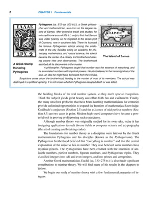 1 Fundamentals
Tell me and I will forget.
Show me and I will remember.
Involve me and I will understand.
— CONFUCIUS
he outstanding German mathematician Karl Friedrich Gauss (1777–1855)
Tonce said, “Mathematics is the queen of the sciences and arithmetic the queen
of mathematics.” “Arithmetic,” in the sense Gauss uses it, is number theory,
which, along with geometry, is one of the two oldest branches of mathematics. Num-
ber theory, as a fundamental body of knowledge, has played a pivotal role in the
development of mathematics. And as we will see in the chapters ahead, the study of
number theory is elegant, beautiful, and delightful.
A remarkable feature of number theory is that many of its results are within the
reach of amateurs. These results can be studied, understood, and appreciated with-
out much mathematical sophistication. Number theory provides a fertile ground for
both professionals and amateurs. We can also find throughout number theory many
fascinating conjectures whose proofs have eluded some of the most brilliant mathe-
maticians. We find a great number of unsolved problems as well as many intriguing
results.
Another interesting characteristic of number theory is that although many of its
results can be stated in simple and elegant terms, their proofs are sometimes long
and complicated.
Generally speaking, we can define “number theory” as the study of the properties
of numbers, where by “numbers” we mean integers and, more specifically, positive
integers.
Studying number theory is a rewarding experience for several reasons. First, it
has historic significance. Second, integers, more specifically, positive integers, are
1
 