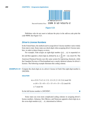 4.2 Linear Congruences 237
E X E R C I S E S 4.2
Using Theorem 4.9, determine whether each linear con-
gruence is solvable.
1. 12x ≡ 18 (mod 15)
2. 16y ≡ 18 (mod 12)
3. 12x ≡ 14 (mod 13)
4. 28u ≡ 119 (mod 91)
5. 76v ≡ 50 (mod 176)
6. 2076y ≡ 3076 (mod 1076)
Determine the number of incongruent solutions of each
linear congruence.
7. 12x ≡ 18 (mod 15)
8. 28u ≡ 119 (mod 91)
9. 49x ≡ 94 (mod 36)
10. 91y ≡ 119 (mod 28)
11. 48v ≡ 144 (mod 84)
12. 2076x ≡ 3076 (mod 1076)
13. Suppose x0 is a solution of the congruence ax ≡ b
(mod m). Show that x = x0 +

m
d
	
t is also a solu-
tion of the congruence, where d = (a,m).
14–19. Find the incongruent solutions of each congru-
ence in Exercises 7–12.
20. Using the congruence −23y ≡ −7 (mod 63), solve
the LDE 63x − 23y = −7.
Using congruences, solve each LDE.
21. 3x + 4y = 5 22. 6x + 9y = 15
23. 15x + 21y = 39 24. 28x + 91y = 119
25. 48x + 84y = 144
26. 1776x + 1976y = 4152
Find the least residues modulo m that are invertible for
each value of m.
27. five 28. six
Find the least residues modulo m that are self-invertible
for each value of m.
29. seven 30. twelve
Using inverses, find the incongruent solutions of each lin-
ear congruence.
31. 5x ≡ 3 (mod 6) 32. 4x ≡ 11 (mod 13)
33. 19x ≡ 29 (mod 16) 34. 48x ≡ 39 (mod 17)
35. Suppose b is an inverse of a modulo m. Show that a
is an inverse of b modulo m.
36. Let f(n) denote the number of positive integers ≤ n
and relatively prime to n. Using the function f , give
the number of least residues modulo m that are invert-
ible.
37. Let p be a prime. Prove that a least residue modulo p
is self-invertible if and only if a ≡ ±1 (mod p).
Find the last two digits of each number.
38. 7777 39. 191991
Find the last three digits of each number.
40. 42076 41. 171776
Find the last nonzero digit in the decimal value of each.
(Hint: Use Exercises 17–20 in Section 3.3.)
42. 100! 43. 376!
44. 609! 45. 1010!
The linear congruence ax ≡ c (mod b) is solvable if and
only if rn|c, and the solutions are given by x = x0 +
(−1)nb
rn
t, where rn = (a,b). Using this fact, solve each
linear congruence.
46. 1024x ≡ 376 (mod 1000)
47. 2076x ≡ 564 (mod 1776)
 
 