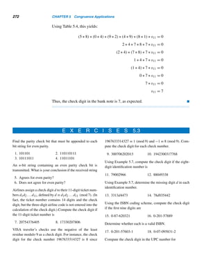 Supplementary Exercises 243
40. Find the ones digit when
100

k=1
k! is represented in base fifteen.
It is 3 P.M. now. What time will it be in
41.
100

k=1
k! hours?
42.
1000

k=1
k! hours?
43. Let p and q be twin primes such that pq − 2 is also a prime. Find the possible
values of p. (J. D. Baum, 1977)
44. Find the ones digit in

1020000
10100 + 3

. (Putnam Mathematics Competition, 1986)
Using the Pollard rho method, find the canonical decomposition of each integer.
45. 7429 46. 12121
Prove each, where p and q are distinct primes.
47. If a2 ≡ b2 (mod p), a ≡ ±b (mod p).
48. n2 ≡ n (mod 2)
49. n3 ≡ n (mod 3)
50. 24n + 3n ≡ 1 (mod 9)
51. 42n + 10n ≡ 1 (mod 25)
52. If a ≡ b (mod m), then (a,m) = (b,m).
53. Let a ≡ b (mod p) and a ≡ b (mod q). Then a ≡ b (mod pq).
54. Let pn denote the nth prime. Then p1p2 ···pn + 1 is not a square. (L. Moser,
1951)
55. If 12 · 900n + 1 is a prime, then it is a twin prime. (L. Marvin, 1970)
56. 99991|{1 + [1 + (1010 − 1)99989](10999890 − 1)} (F. J. Durante, 1955)
57. 2p + 3p is never a perfect power, where p  2. (E. Just, 1973)
58. Let p2 ≡ p (mod p). Then p2n−1 +p2n−3 +···+p+n ≡ 0 (mod 3) (R. S. Luthar
and S. Wurzel, 1966)
X SUPPLEMENTARY EXERCISES
1. The integer 1287xy6 is a multiple of 72. Find the number xy. (Mathematics
Teacher, 1986)
2. Solve: 1! + 2! + 3! + ··· + n! = m2. (E. T. H. Wang, 1979)
3. Find the largest factor of An = 2801n − 2696n − 2269n + 169n, for all n ≥ 1.
(The Mathematica Gazette, 1995)
 