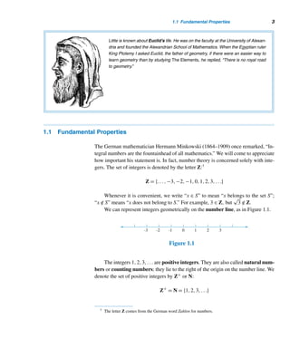 2 CHAPTER 1 Fundamentals
A Greek Stamp
Honoring
Pythagoras
The Island of Samos
Pythagoras (ca. 572–ca. 500 B.C.), a Greek philoso-
pher and mathematician, was born on the Aegean is-
land of Samos. After extensive travel and studies, he
returned home around 529 B.C. only to find that Samos
was under tyranny, so he migrated to the Greek port
of Crontona, now in southern Italy. There he founded
the famous Pythagorean school among the aristo-
crats of the city. Besides being an academy for phi-
losophy, mathematics, and natural science, the school
became the center of a closely knit brotherhood shar-
ing arcane rites and observances. The brotherhood
ascribed all its discoveries to the master.
A philosopher, Pythagoras taught that number was the essence of everything, and
he associated numbers with mystical powers. He also believed in the transmigration of the
soul, an idea he might have borrowed from the Hindus.
Suspicions arose about the brotherhood, leading to the murder of most of its members. The school was
destroyed in a political uprising. It is not known whether Pythagoras escaped death or was killed.
the building blocks of the real number system, so they merit special recognition.
Third, the subject yields great beauty and offers both fun and excitement. Finally,
the many unsolved problems that have been daunting mathematicians for centuries
provide unlimited opportunities to expand the frontiers of mathematical knowledge.
Goldbach’s conjecture (Section 2.5) and the existence of odd perfect numbers (Sec-
tion 8.3) are two cases in point. Modern high-speed computers have become a pow-
erful tool in proving or disproving such conjectures.
Although number theory was originally studied for its own sake, today it has
intriguing applications to such diverse fields as computer science and cryptography
(the art of creating and breaking codes).
The foundations for number theory as a discipline were laid out by the Greek
mathematician Pythagoras and his disciples (known as the Pythagoreans). The
Pythagorean brotherhood believed that “everything is number” and that the central
explanation of the universe lies in number. They also believed some numbers have
mystical powers. The Pythagoreans have been credited with the invention of am-
icable numbers, perfect numbers, figurate numbers, and Pythagorean triples. They
classified integers into odd and even integers, and into primes and composites.
Another Greek mathematician, Euclid (ca. 330–275 B.C.), also made significant
contributions to number theory. We will find many of his results in the chapters to
follow.
We begin our study of number theory with a few fundamental properties of in-
tegers.
 