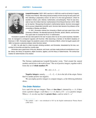 1.1 Fundamental Properties 3
Little is known about Euclid’s life. He was on the faculty at the University of Alexan-
dria and founded the Alexandrian School of Mathematics. When the Egyptian ruler
King Ptolemy I asked Euclid, the father of geometry, if there were an easier way to
learn geometry than by studying The Elements, he replied, “There is no royal road
to geometry.”
1.1 Fundamental Properties
The German mathematician Hermann Minkowski (1864–1909) once remarked, “In-
tegral numbers are the fountainhead of all mathematics.” We will come to appreciate
how important his statement is. In fact, number theory is concerned solely with inte-
gers. The set of integers is denoted by the letter Z:†
Z = {...,−3,−2,−1,0,1,2,3,...}
Whenever it is convenient, we write “x ∈ S” to mean “x belongs to the set S”;
“x /
∈ S” means “x does not belong to S.” For example, 3 ∈ Z, but
√
3 /
∈ Z.
We can represent integers geometrically on the number line, as in Figure 1.1.
Figure 1.1
The integers 1,2,3,... are positive integers. They are also called natural num-
bers or counting numbers; they lie to the right of the origin on the number line. We
denote the set of positive integers by Z+ or N:
Z+
= N = {1,2,3,...}
† The letter Z comes from the German word Zahlen for numbers.
 