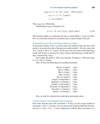 256 CHAPTER 5 Congruence Applications
Figure 5.5 Figure 5.6
+ 0 1 2 3 4 5 6 7 8
0 0 1 2 3 4 5 6 7 8
1 1 2 3 4 5 6 7 8 0
2 2 3 4 5 6 7 8 0 1
3 3 4 5 6 7
 8 0 1 2
4 4 5 6 7 8 0 1 2 3
5 5 6 7 8 0 1 2 3 4
6 6 7 8 0 1 2 3 4 5
7 7 8 0 1 2 3 4 5 6
8 8 0 1 2 3 4 5 6 7
Table 5.1
In this example, the circled number 7 in row 3 and column 4 is 3 + 4 modulo 9.
Devise nine basic design elements to represent each of the numbers 0 through 8, as
Figure 5.7 shows. (This design translation uses additive inverses and complements.)
Now replace each entry in the main body of Table 5.1 with the corresponding
design element. Figure 5.8 shows the resulting beautiful design. This basic design
can be used to generate new designs. For example, flip this design about its right-side
edge and then flip the ensuing design about the bottom edge. The two flips produce
the fascinating design in Figure 5.9.
Instead of a square grid, we could use a rectangular grid, like the one in Fig-
ure 5.10. Use the design elements in Figure 5.11 to develop the basic design for
modulo 5. Make the two flips to produce the sensational design in Figure 5.12.
 
