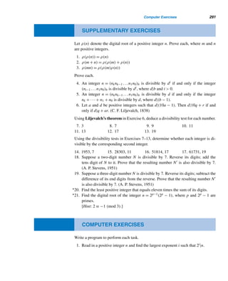 262 CHAPTER 5 Congruence Applications
The scheme for converting decimal digits into binary is based on the coding scheme
used by the Bell Telephone Labs (now Lucent Technologies) in the early 1940s.
There are exactly
5!
2!3!
= 10 arrangements of two long bars and three short bars,
and they represent the 10 digits, as Table 5.2 shows.
With the exception of 0, the numeric value of each combination of five bars is
found by adding the weights of the two long bars. From right to left, the bar positions
are assigned the weights 0, 1, 2, 4, and 7. For example, the value of the code in
Figure 5.15 is 5; and the value of the code in Figure 5.16 is 9. (A weight of 8 is not
used, because then the weight of the group would be 10.)
The only exception to this rule is the combination , which has a total weight
of 11 but has been assigned the value 0.
Bar Position Weights
Numeric Binary Bar code
Value 74210 74210
1 00011
2 00101
3 00110
4 01001
5 01010
6 01100
7 10001
8 10010
9 10100
0 11000
Table 5.2
Figure 5.15 Figure 5.16
Consider the five-digit zip code z1z2 ...z5. A check digit d is appended to it to
detect errors:
d ≡ −
5

i=1
zi (mod 10)
 