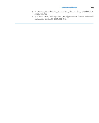 264 CHAPTER 5 Congruence Applications
bars represent two additional numbers (normally, the last two numbers of the street
address, P.O. box, rural route box, or highway contract route box). See Figure 5.19.
Figure 5.19
An example of the DPBC number is 12345-6789-014, where 01 is the delivery
point and 4 is the check digit. See Figure 5.19.
ISBN
Since 1972, virtually every book published anywhere in the world has an Interna-
tional Standard Book Number (ISBN), a 10-digit identification number. The ISBN
enables computerized transmission and storage of book data. It grew out of the book
numbering system introduced into the United Kingdom in 1967 by F. G. Foster of
the London School of Economics. In 1968, R. R. Bowker Company introduced it
into the United States.
An ISBN consists of four parts: a group code (one digit), a publisher code (two
digits), a book code (six digits), and a check digit. For instance, the ISBN of a text
by the author is 0-07-035471-5. The group code 0 or 1 indicates the book was pub-
lished in an English-speaking country†; the publisher code 07 identifies the pub-
lisher, McGraw-Hill; and the book code 035471 is assigned by the publisher to the
book. The check digit d, where 0 ≤ d ≤ 10, and 10 is denoted by X, is defined by
d ≡ −(x1,x2,...,x9) · (10,9,8,7,6,5,4,3,2) (mod 11), where x1,x2,...,x9 de-
note the first nine digits in the ISBN.
The following example demonstrates this coding scheme.
EXAMPLE 5.9 Using the ISBN coding scheme, compute the check digit d if the first nine digits are
0-07-035472.
† Australia, English-speaking Canada, New Zealand, South Africa, the United Kingdom, the United
States, and Zimbabwe.
 