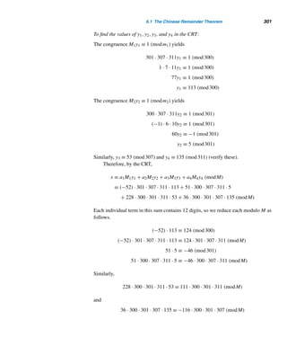 272 CHAPTER 5 Congruence Applications
Using Table 5.4, this yields:
(5 ∗ 8) ∗ (0 ∗ 4) ∗ (9 ∗ 2) ∗ (4 ∗ 9) ∗ (8 ∗ 1) ∗ s11 = 0
2 ∗ 4 ∗ 7 ∗ 8 ∗ 7 ∗ s11 = 0
(2 ∗ 4) ∗ (7 ∗ 8) ∗ 7 ∗ s11 = 0
1 ∗ 4 ∗ 7 ∗ s11 = 0
(1 ∗ 4) ∗ 7 ∗ s11 = 0
0 ∗ 7 ∗ s11 = 0
7 ∗ s11 = 0
s11 = 7
Thus, the check digit in the bank note is 7, as expected. 
E X E R C I S E S 5.3
Find the parity check bit that must be appended to each
bit string for even parity.
1. 101101 2. 110110111
3. 10111011 4. 11011101
An n-bit string containing an even parity check bit is
transmitted. What is your conclusion if the received string
5. Agrees for even parity?
6. Does not agree for even parity?
Airlines assign a check digit d to their 11-digit ticket num-
bers d1d2 ...d11, defined by d ≡ d1d2 ...d11 (mod 7). (In
fact, the ticket number contains 14 digits and the check
digit, but the three-digit airline code is not entered into the
calculation of the check digit.) Compute the check digit if
the 11-digit ticket number is
7. 20754376405 8. 17330207806
VISA traveler’s checks use the negative of the least
residue modulo 9 as a check digit. For instance, the check
digit for the check number 1967633314327 is 8 since
1967633314327 ≡ 1 (mod 9) and −1 ≡ 8 (mod 9). Com-
pute the check digit for each check number.
9. 300706202013 10. 1942300317768
Using Example 5.7, compute the check digit if the eight-
digit identification number is
11. 79002966 12. 88049338
Using Example 5.7, determine the missing digit d in each
identification number.
13. 3313d4473 14. 78d035442
Using the ISBN coding scheme, compute the check digit
if the first nine digits are
15. 0-87-620321 16. 0-201-57889
Determine whether each is a valid ISBN.
17. 0-201-57603-1 18. 0-07-095831-2
Compute the check digit in the UPC number for
 