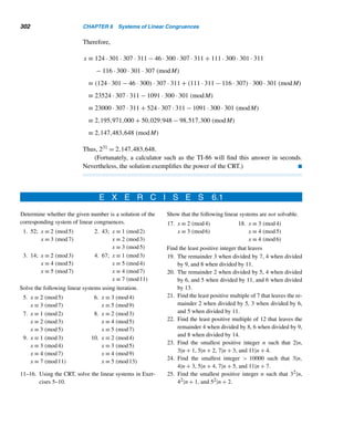 5.4 The p-Queens Puzzle (optional) 273
19. Cheerios by General Mills, Inc., if the 11-digit iden-
tification number is 0-16000-66610.
20. Kellogg’s Product 19, if the 11-digit identification
number is 0-38000-01912.
Determine whether each is a valid UPC number for a gro-
cery item.
21. 0-70734-06310-8 22. 0-16000-42080-9
Determine whether each is a valid Norway registration
number.
23. 06546330708 24. 34040455642
The International Standard Serial Number (ISSN) is an
internationally accepted code for identifying serial publi-
cations. It consists of two four-digit groups. The eighth
digit d8, which can be an X (for 10), is a check digit,
defined by d8 ≡ −(d1,d2,...,d7) · (8,7,6,5,4,3,2)
(mod 11). Compute the check digit for each seven-digit
identification number.
25. 1234-567 26. 0593-303
Many European countries use check digits to detect er-
rors in passport numbers. The check digit d8 of the
identification number d1d2 ...d7 is defined by d8 ≡
(d1,d2,...,d7) · (7,3,1,7,3,1,7) (mod 10). Determine
the check digit in each case.
27. 3157406 28. 4005372
Using the Utah scheme, find the check digit in a driver’s
license number if the eight-digit identification number is
29. 14921994 30. 30435167
Determine the check digit d8 in a Tennessee driver’s li-
cense number if the seven-digit identification number is
31. 0243579 32. 2730373
33–34. Redo Exercises 31 and 32 using the Vermont li-
cense number scheme.
Both South Dakota and Saskatchewan employ a complex
scheme developed by IBM to compute the check digit
d7 that is appended to the six-digit identification number
d1d2 ...d6 in a driver’s license number. It is computed as
follows: Multiply d2, d4, and d6 by 2; add the digits in the
products; add the resulting sum to d1 + d3 + d5 to yield
s; then d7 ≡ −s (mod 10). (This scheme is used by credit
card companies, libraries, and drug stores in the United
States, and by banks in Germany.)
35. Develop an algebraic formula for d7.
Compute the check digit d7 for each six-digit identifica-
tion number.
36. 204817 37. 764076
Compute the missing check digit in each vehicle identifi-
cation number.
38. 2T1BB02E–VC194572
39. 2HGES165–1H541873
Determine if each is a valid alphanumeric serial number
for a German bank note.
40. GD2414993L0 41. GD3994142L0
 
5.4 The p-Queens Puzzle (optional)
The n-queens puzzle, a well-known problem used in undergraduate programming
courses, gives us an excellent example of backtracking. The goal of the puzzle is to
place n queens on an n × n chessboard in such a way that no two queens can attack
each other. It follows by observation that the puzzle has no solution if n = 2 or 3.
 