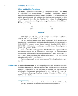 1.1 Fundamental Properties 5
If a is not less than b, we write a ≮ b; similarly, a ≯ b indicates a is not greater
than b.
It follows from this definition that an integer a is positive if and only if a  0.
Given any two integers a and b, there are three possibilities: either a  b, a = b,
or a  b. This is the law of trichotomy. Geometrically, this means if a and b are any
two points on the number line, then either point a lies to the left of point b, the two
points are the same, or point a lies to the right of point b.
We can combine the less than and equality relations to define the less than or
equal to relation. If a  b or a = b, we write a ≤ b.† Similarly, a ≥ b means either
a  b or a = b. Notice that a  b if and only if a ≥ b.
We will find the next result useful in Section 3.4. Its proof is fairly simple and is
an application of the law of trichotomy.
THEOREM‡ 1.1 Let min{x,y} denote the minimum of the integers x and y, and max{x,y} their maxi-
mum. Then min{x,y} + max{x,y} = x + y.§
PROOF (by cases)
case 1 Let x ≤ y. Then min{x,y} = x and max{x,y} = y, so min{x,y}+max{x,y} =
x + y.
case 2 Let x  y. Then min{x,y} = y and max{x,y} = x, so min{x,y}+max{x,y} =
y + x = x + y. 
The law of trichotomy helps us to define the absolute value of an integer.
Absolute Value
The absolute value of a real number x, denoted by |x|, is defined by
|x| =

x if x ≥ 0
−x otherwise
For example, |5| = 5, |−3| = −(−3) = 3, |π| = π, and |0| = 0.
Geometrically, the absolute value of a number indicates its distance from the
origin on the number line.
Although we are interested only in properties of integers, we often need to
deal with rational and real numbers also. Floor and ceiling functions are two such
number-theoretic functions. They have nice applications to discrete mathematics and
computer science.
† The symbols ≤ and ≥ were introduced in 1734 by the French mathematician P. Bouguer.
‡ A theorem is a (major) result that can be proven from axioms or previously known results.
§ Theorem 1.1 is true even if x and y are real numbers.
 