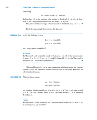 5.5 Round-Robin Tournaments (optional) 281
row, cyclically permute to the right the numbers in the preceding row. (Always
skip over the byes. See Table 5.6.)
Suppose the number of teams n is not a prime. We pair the teams in round k
as follows†: Team i(
= n) plays team j(
= n) if i + j ≡ k (mod n − 1), where i 
= j.
This schedules all teams except teams n and i, where 2i ≡ k (mod n − 1). The linear
congruence 2i ≡ k (mod n − 1), where 1 ≤ i  n, has a unique solution i exactly
when (2,n − 1) = 1 (by Corollary 4.6); so pair team i with team n in round k.
We can now show that this procedure pairs every team with every other team
in each round. Consider team i, where 1 ≤ i  n. Since the congruence 2i ≡ k
(mod n − 1) has a unique solution i and team n is paired with team i, team n plays
n−1 distinct games. Also, suppose teams i and j play in two distinct rounds k and k;
then i+j ≡ k (mod n−1) and i+j ≡ k (mod n−1); this implies k ≡ k (mod n−1),
a contradiction; in other words, teams i and j do not meet in two distinct rounds. Thus,
each of the first n − 1 teams plays n − 1 games and no two teams play twice, so each
plays exactly n − 1 games. Team n also plays exactly n − 1 games.
The following example illustrates this algorithm.
EXAMPLE 5.15 Develop a schedule for a round-robin tournament with seven teams.
SOLUTION
First, label the teams 1 through 7. Since the number of teams is odd, we add a dummy
team X. We now prepare the schedule round by round.
To develop the schedule for round 1:
Team 1 plays team j, where 1 + j ≡ 1 (mod 7); then j = 7, so team 1 plays team 7.
Team 2 plays team j, where 2 + j ≡ 1 (mod 7); this yields j = 6, so team 2 plays
team 6. Similarly, team 3 plays team 5.
Because i = 4 is the solution of the congruence 2i ≡ 1 (mod 7), team 4 plays
team 8; that is, team 4 gets a bye in round 1.
To develop the schedule for round 2:
Because 2i ≡ 2 (mod 7) implies i = 1, team 1 plays team 8; that is, team 1 enjoys a
bye in round 2.
Team 2 plays team j, where 2 + j ≡ 2 (mod 7), so j = 7; thus, team 2 plays
team 7. Similarly, team 3 plays team 6 and team 4 plays team 5.
Continuing like this, we can find the pairings in other rounds. The resulting
schedule is given in Table 5.7.
† This method was developed in 1956 by J. E. Freund.
 