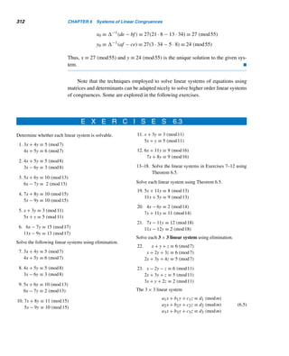 5.6 The Perpetual Calendar (optional) 283
to minimize the distortions between the solar calendar and the Roman year. The
Julian calendar consisted of 12 months of 30 and 31 days, except for February, which
had 29 days, and every fourth year 30 days.
The first Julian year began on January 1, 45 B.C. It contained 365.25 days, was
11 minutes 14 seconds longer than the solar year, and made every fourth year a leap
year of 366 days. By 1580, the Julian calendar, although the primary calendar in use,
was 10 days off. It was, however, widely used until 1582.
In October 1582, astronomers Fr. Christopher Clavius and Aloysius Giglio in-
troduced the Gregorian calendar at the request of Pope Gregory XIII, to rectify the
errors of the Julian calendar. The accumulated error of 10 days was compensated by
dropping 10 days in October, 1582. (October 5 became October 15.) The Gregorian
calendar designates those century years divisible by 400 as leap years; all noncen-
tury years divisible by 4 are also leap years. For example, 1776 and 2000 were leap
years, but 1900 and 1974 were not.
The Gregorian calendar, now used throughout the world, is so accurate that it
differs from the solar year only by about 24.5376 seconds. This discrepancy exists
because a Gregorian year contains about 365.2425 days, whereas a solar year con-
tains about 365.242216 days. The result is an error of 3 days every 10,000 years.
With this in mind, we can now return to our goal: Determine the day d of the
week for the rth day in a given month m of any given year y in the Gregorian cal-
endar. The first century leap year occurred in 1600 (18 years after the introduction
of the Gregorian calendar); so we will develop the formula to hold for years beyond
1600. Also, since a leap year adds a day to February, we will count the new year be-
ginning with March 1. For example, January 3000 is considered the eleventh month
of 2999, whereas April 3000 is the second month of year 3000; also February 29 of
1976 is the last day of the 12th month of 1975.
So we assign the numbers 1 through 12 for March through February, and 0
through 6 for Sunday through Saturday, so 1 ≤ m ≤ 12, 1 ≤ r ≤ 31, and 0 ≤ d ≤ 6.
For example, m = 3 denotes May and d = 5 indicates Friday.
The derivation is lengthy and complicated, so we shall develop the formula in
small steps.
Let dy denote the day of the week of March 1 (the first day of the year) in year y,
where y ≥ 1600.
To Compute d from d1600:
Because 365 ≡ 1 (mod 7), dy is advanced from dy−1 by 1 if y is not a leap year and
by 2 if y is a leap year:
dy =

dy−1 + 1 if y is not a leap year
dy−1 + 2 otherwise
 
