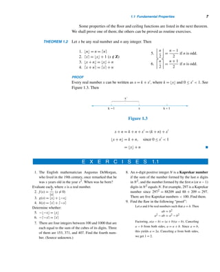 6 CHAPTER 1 Fundamentals
Floor and Ceiling Functions
The floor of a real number x, denoted by x, is the greatest integer ≤ x. The ceiling
of x, denoted by 	x
, is the least integer ≥ x.† The floor of x rounds down x, whereas
the ceiling of x rounds up. Accordingly, if x /
∈ Z, the floor of x is the nearest integer to
the left of x on the number line, and the ceiling of x is the nearest integer to the right
of x, as Figure 1.2 shows. The floor function f(x) = x and the ceiling function
g(x) = 	x
 are also known as the greatest integer function and the least integer
function, respectively.
Figure 1.2
For example, π = 3, log10 3 = 0, −3.5 = −4, −2.7 = −3, 	π
 = 4,
	log10 3
 = 1, 	−3.5
 = −3, and 	−2.7
 = −2.
The floor function comes in handy when real numbers are to be truncated or
rounded off to a desired number of decimal places. For example, the real number π =
3.1415926535... truncated to three decimal places is given by 1000π/1000 =
3141/1000 = 3.141; on the other hand, π rounded to three decimal places is
1000π + 0.5/1000 = 3.142.
There is yet another simple application of the floor function. Suppose we divide
the unit interval [0,1) into 50 subintervals of equal length 0.02 and then seek to
determine the subinterval that contains the number 0.4567. Since 0.4567/0.02 +
1 = 23, it lies in the 23rd subinterval. More generally, let 0 ≤ x  1. Then x lies in
the subinterval x/0.02 + 1 = 50x + 1.
The following example presents an application of the ceiling function to every-
day life.
EXAMPLE 1.1 (The post-office function) In 2006, the postage rate in the United States for a first-
class letter of weight x, not more than one ounce, was 39¢; the rate for each additional
ounce or a fraction thereof up to 11 ounces was an additional 24¢. Thus, the postage
p(x) for a first-class letter can be defined as p(x) = 0.39 + 0.24	x − 1
, 0  x ≤ 11.
For instance, the postage for a letter weighing 7.8 ounces is p(7.8) = 0.39 +
0.24	7.8 − 1
 = $2.07. 
† These two notations and the names, floor and ceiling, were introduced by Kenneth E. Iverson in the
early 1960s. Both notations are variations of the original greatest integer notation [x].
 
