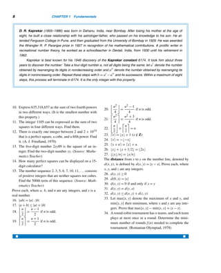 1.1 Fundamental Properties 7
Some properties of the floor and ceiling functions are listed in the next theorem.
We shall prove one of them; the others can be proved as routine exercises.
THEOREM 1.2 Let x be any real number and n any integer. Then
1. n = n = 	n

2. 	x
 = x + 1 (x /
∈ Z)
3. x + n = x + n
4. 	x + n
 = 	x
 + n
5.

n
2

=
n − 1
2
if n is odd.
6.

n
2

=
n + 1
2
if n is odd.
PROOF
Every real number x can be written as x = k + x, where k = x and 0 ≤ x  1. See
Figure 1.3. Then
Figure 1.3
x + n = k + n + x
= (k + n) + x
x + n = k + n, since 0 ≤ x
 1
= x + n 
E X E R C I S E S 1.1
1. The English mathematician Augustus DeMorgan,
who lived in the 19th century, once remarked that he
was x years old in the year x2. When was he born?
Evaluate each, where x is a real number.
2. f(x) =
x
|x|
(x = 0)
3. g(x) = x + −x
4. h(x) = 	x
 + 	−x

Determine whether:
5. −−x = x
6. −	−x
 = 	x

7. There are four integers between 100 and 1000 that are
each equal to the sum of the cubes of its digits. Three
of them are 153, 371, and 407. Find the fourth num-
ber. (Source unknown.)
8. An n-digit positive integer N is a Kaprekar number
if the sum of the number formed by the last n digits
in N2, and the number formed by the first n (or n − 1)
digits in N2 equals N. For example, 297 is a Kaprekar
number since 2972 = 88209 and 88 + 209 = 297.
There are five Kaprekar numbers  100. Find them.
9. Find the flaw in the following “proof”:
Let a and b be real numbers such that a = b. Then
ab = b2
a2 − ab = a2 − b2
Factoring, a(a − b) = (a + b)(a − b). Canceling
a − b from both sides, a = a + b. Since a = b,
this yields a = 2a. Canceling a from both sides,
we get 1 = 2.
 