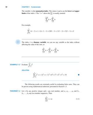 1.2 The Summation and Product Notations 9
Joseph Louis Lagrange (1736–1813), who ranks with Leonhard Euler as one of the
greatest mathematicians of the 18th century, was the eldest of eleven children in a
wealthy family in Turin, Italy. His father, an influential cabinet official, became bank-
rupt due to unsuccessful financial speculations, which forced Lagrange to pursue a
profession.
As a young man studying the classics at the College of Turin, his interest in math-
ematics was kindled by an essay by astronomer Edmund Halley on the superiority of
the analytical methods of calculus over geometry in the solution of optical problems.
In 1754 he began corresponding with several outstanding mathematicians in Europe.
The following year, Lagrange was appointed professor of mathematics at the Royal
Artillery School in Turin. Three years later, he helped to found a society that later
became the Turin Academy of Sciences. While at Turin, Lagrange developed revolu-
tionary results in the calculus of variations, mechanics, sound, and probability, winning the prestigious Grand Prix
of the Paris Academy of Sciences in 1764 and 1766.
In 1766, when Euler left the Berlin Academy of Sciences, Frederick the Great wrote to Lagrange that “the
greatest king in Europe” would like to have “the greatest mathematician of Europe” at his court. Accepting the
invitation, Lagrange moved to Berlin to head the Academy and remained there for 20 years. When Frederick died
in 1786, Lagrange moved to Paris at the invitation of Louis XVI. Lagrange was appointed professor at the École
Normale and then at the École Polytechnique, where he taught until 1799.
Lagrange made significant contributions to analysis, analytical mechanics, calculus, probability, and number
theory, as well as helping to set up the French metric system.
1.2 The Summation and Product Notations
We will find both the summation and the product notations very useful throughout
the remainder of this book. First, we turn to the summation notation.
The Summation Notation
Sums, such as ak + ak+1 + ··· + am, can be written in a compact form using the
summation symbol

(the Greek uppercase letter sigma), which denotes the word
sum. The summation notation was introduced in 1772 by the French mathematician
Joseph Louis Lagrange.
A typical term in the sum above can be denoted by ai, so the above sum is the
sum of the numbers ai as i runs from k to m and is denoted by
i=m

i=k
ai. Thus
i=m

i=k
ai = ak + ak+1 + ··· + am
 