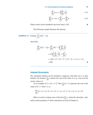 10 CHAPTER 1 Fundamentals
The variable i is the summation index. The values k and m are the lower and upper
limits of the index i. The “i =” above the

is usually omitted:
i=m

i=k
ai =
m

i=k
ai
For example,
2

i=−1
i(i − 1) = (−1)(−1 − 1) + 0(0 − 1) + 1(1 − 1) + 2(2 − 1) = 4
The index i is a dummy variable; we can use any variable as the index without
affecting the value of the sum, so
m

i=
ai =
m

j=
aj =
m

k=
ak
EXAMPLE 1.2 Evaluate
3

j=−2
j2.
SOLUTION
3

j=−2
j2
= (−2)2
+(−1)2
+02
+12
+22
+32
= 19 
The following results are extremely useful in evaluating finite sums. They can
be proven using mathematical induction, presented in Section 1.3.
THEOREM 1.3 Let n be any positive integer and c any real number, and a1,a2,...,an and b1,
b2,...,bn any two number sequences. Then
n

i=1
c = nc (1.1)
 