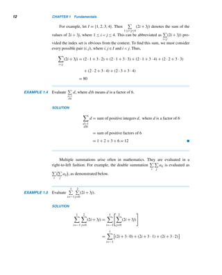 1.2 The Summation and Product Notations 11
n

i=1
(cai) = c
	 n

i=1
ai


(1.2)
n

i=1
(ai + bi) =
n

i=1
ai +
n

i=1
bi (1.3)
(These results can be extended to any lower limit k ∈ Z.) 
The following example illustrates this theorem.
EXAMPLE 1.3 Evaluate
2

j=−1
[(5j)3 − 2j].
SOLUTION
2

j=−1
[(5j)3
− 2j] =
2

j=−1
(5j)3
− 2
	 2

j=−1
j


= 125
	 2

j=−1
j3


− 2
2

j=−1
j
= 125[(−1)3
+ 03
+ 13
+ 23
] − 2(−1 + 0 + 1 + 2)
= 996 
Indexed Summation
The summation notation can be extended to sequences with index sets I as their
domains. For instance,

i∈I
ai denotes the sum of the values of ai as i runs over the
various values in I.
As an example, let I = {0,1,3,5}. Then

i∈I
(2i + 1) represents the sum of the
values of 2i + 1 with i ∈ I, so

i∈I
(2i + 1) = (2 · 0 + 1) + (2 · 1 + 1) + (2 · 3 + 1) + (2 · 5 + 1) = 22
Often we need to evaluate sums of the form

P
aij, where the subscripts i and j
satisfy certain properties P. (Such summations are used in Chapter 8.)
 